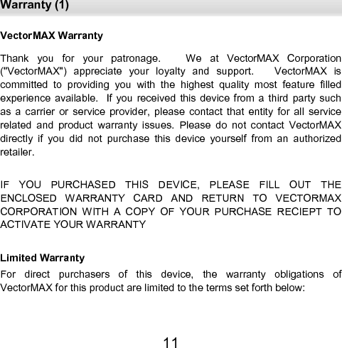  Warranty (1) 11 VectorMAX Warranty Thank  you  for  your  patronage.      We  at  VectorMAX  Corporation (&quot;VectorMAX&quot;)  appreciate  your  loyalty  and  support.      VectorMAX  is    committed  to  providing  you  with  the  highest  quality  most  feature  filled experience available.   If  you received  this device from  a third  party such as  a  carrier  or  service  provider,  please  contact  that  entity  for  all  service related  and  product  warranty  issues.  Please  do  not  contact  VectorMAX directly  if  you  did  not  purchase  this  device  yourself  from  an  authorized retailer.  IF  YOU  PURCHASED  THIS  DEVICE,  PLEASE  FILL  OUT  THE           ENCLOSED  WARRANTY  CARD  AND  RETURN  TO  VECTORMAX    CORPORATION  WITH  A  COPY  OF  YOUR  PURCHASE  RECIEPT  TO ACTIVATE YOUR WARRANTY  Limited Warranty For  direct  purchasers  of  this  device,  the  warranty  obligations  of          VectorMAX for this product are limited to the terms set forth below:    