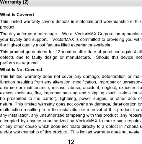  Warranty (2) 12 What is Covered This limited warranty covers defects in materials and workmanship in this product. Thank you for your patronage.   We at VectorMAX Corporation appreciate your loyalty and support.   VectorMAX is committed to providing you with the highest quality most feature filled experience available. This product  guaranteed for 12 months after  date of purchase against all defects  due  to  faulty  design  or  manufacture.    Should  this  device  not    perform as required What Is Not Covered This  limited  warranty  does  not  cover  any  damage,  deterioration  or  mal-function resulting from any alteration, modification, improper or unreason-able  use  or  maintenance,  misuse,  abuse,  accident,  neglect,  exposure  to excess  moisture,  fire,  improper  packing  and  shipping  (such  claims  must be  presented  to  the  carrier),  lightning,  power  surges,  or  other  acts  of nature. This limited warranty does not cover any damage, deterioration or malfunction resulting from  the installation or removal  of this  product from any installation, any unauthorized tampering with this product, any repairs attempted  by  anyone  unauthorized  by  VectorMAX  to  make  such  repairs, or any other cause  which does not relate directly to a defect in materials and/or workmanship of this product.  This limited warranty does not relate 