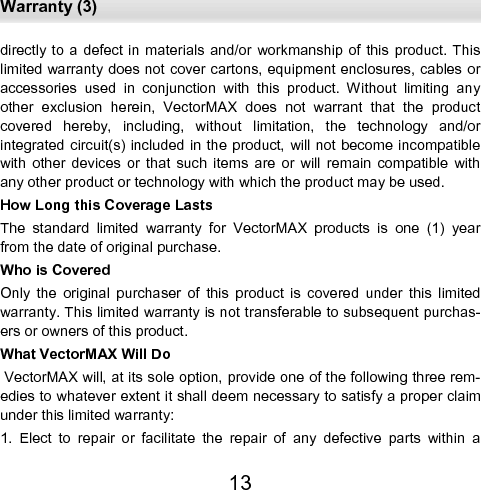  Warranty (3) 13 directly to  a defect  in materials  and/or  workmanship  of this product. This limited warranty does not cover cartons, equipment enclosures, cables or accessories  used  in  conjunction  with  this  product.  Without  limiting  any other  exclusion  herein,  VectorMAX  does  not  warrant  that  the  product covered  hereby,  including,  without  limitation,  the  technology  and/or    integrated circuit(s) included in the product, will not  become incompatible with  other  devices  or  that  such  items  are  or  will  remain  compatible  with any other product or technology with which the product may be used.  How Long this Coverage Lasts  The  standard  limited  warranty  for  VectorMAX  products  is  one  (1)  year from the date of original purchase. Who is Covered  Only  the  original  purchaser  of  this  product  is  covered  under  this  limited warranty. This limited warranty is not transferable to subsequent purchas-ers or owners of this product. What VectorMAX Will Do  VectorMAX will, at its sole option, provide one of the following three rem-edies to whatever extent it shall deem necessary to satisfy a proper claim under this limited warranty:  1.  Elect  to  repair  or  facilitate  the  repair  of  any  defective  parts  within  a 