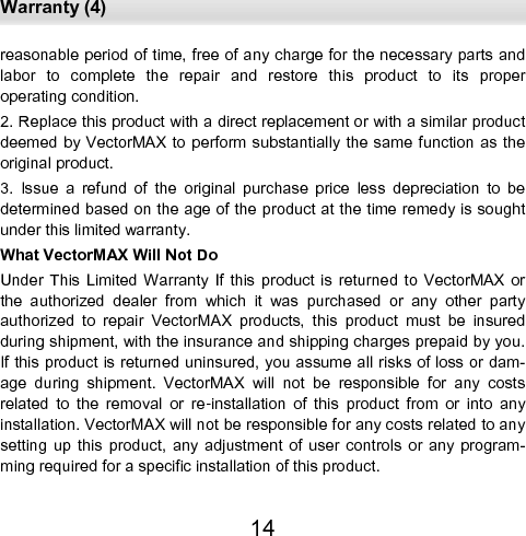  Warranty (4) 14 reasonable period of time, free of any charge for the necessary parts and labor  to  complete  the  repair  and  restore  this  product  to  its  proper       operating condition.  2. Replace this product with a direct replacement or with a similar product deemed by VectorMAX to perform substantially the same function as the original product.  3.  Issue  a  refund  of  the  original  purchase  price  less  depreciation  to  be determined based on the age of the product at the time remedy is sought under this limited warranty.  What VectorMAX Will Not Do  Under This  Limited Warranty  If  this  product  is  returned to VectorMAX  or the  authorized  dealer  from  which  it  was  purchased  or  any  other  party authorized  to  repair  VectorMAX  products,  this  product  must  be  insured during shipment, with the insurance and shipping charges prepaid by you. If this product is returned uninsured, you assume all risks of loss or dam-age  during  shipment.  VectorMAX  will  not  be  responsible  for  any  costs related  to  the  removal  or  re-installation  of  this  product  from  or  into  any installation. VectorMAX will not be responsible for any costs related to any setting  up  this  product,  any  adjustment  of  user  controls  or  any  program-ming required for a specific installation of this product.  