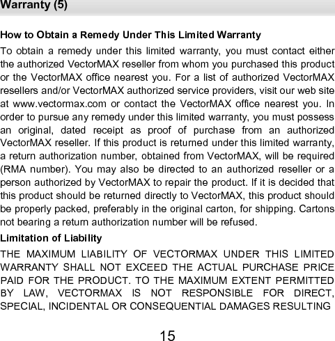  Warranty (5) 15 How to Obtain a Remedy Under This Limited Warranty  To  obtain  a  remedy  under  this  limited  warranty,  you  must  contact  either the authorized VectorMAX reseller from whom you purchased this product or the  VectorMAX  office nearest  you. For a list of  authorized  VectorMAX resellers and/or VectorMAX authorized service providers, visit our web site at  www.vectormax.com  or  contact  the  VectorMAX  office  nearest  you.  In order to pursue any remedy under this limited warranty, you must possess an  original,  dated  receipt  as  proof  of  purchase  from  an  authorized      VectorMAX reseller. If this product is returned under this limited warranty, a return authorization number, obtained from VectorMAX, will be required (RMA  number).  You  may  also  be  directed  to  an  authorized  reseller  or  a person authorized by VectorMAX to repair the product. If it is decided that this product should be returned directly to VectorMAX, this product should be properly packed, preferably in the original carton, for shipping. Cartons not bearing a return authorization number will be refused.  Limitation of Liability  THE  MAXIMUM  LIABILITY  OF  VECTORMAX  UNDER  THIS  LIMITED WARRANTY  SHALL  NOT  EXCEED  THE  ACTUAL  PURCHASE  PRICE PAID  FOR  THE  PRODUCT.  TO  THE  MAXIMUM  EXTENT  PERMITTED BY  LAW,  VECTORMAX  IS  NOT  RESPONSIBLE  FOR  DIRECT,        SPECIAL, INCIDENTAL OR CONSEQUENTIAL DAMAGES RESULTING  