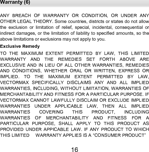  Warranty (6) 16 ANY  BREACH  OF  WARRANTY  OR  CONDITION,  OR  UNDER  ANY  OTHER LEGAL THEORY. Some countries, districts or states do not allow the  exclusion  or  limitation  of  relief,  special,  incidental,  consequential  or indirect damages, or the limitation of liability to specified amounts, so the above limitations or exclusions may not apply to you.  Exclusive Remedy  TO  THE  MAXIMUM  EXTENT  PERMITTED  BY  LAW,  THIS  LIMITED WARRANTY  AND  THE  REMEDIES  SET  FORTH  ABOVE  ARE         EXCLUSIVE  AND  IN  LIEU  OF ALL  OTHER  WARRANTIES,  REMEDIES AND  CONDITIONS,  WHETHER  ORAL  OR  WRITTEN,  EXPRESS  OR IMPLIED.  TO  THE  MAXIMUM  EXTENT  PERMITTED  BY  LAW,         VECTORMAX  SPECIFICALLY  DISCLAIMS  ANY  AND  ALL  IMPLIED WARRANTIES, INCLUDING, WITHOUT LIMITATION, WARRANTIES OF MERCHANTABILITY AND FITNESS FOR A PARTICULAR PURPOSE. IF VECTORMAX CANNOT LAWFULLY DISCLAIM OR EXCLUDE  IMPLIED WARRANTIES  UNDER  APPLICABLE  LAW,  THEN  ALL  IMPLIED     WARRANTIES  COVERING  THIS  PRODUCT,  INCLUDING                WARRANTIES  OF  MERCHANTABILITY  AND  FITNESS  FOR  A        PARTICULAR  PURPOSE,  SHALL  APPLY  TO  THIS  PRODUCT  AS   PROVIDED  UNDER  APPICABLE  LAW.  IF  ANY  PRODUCT  TO  WHICH THIS LIMITED     WARRANTY APPLIES IS A “CONSUMER PRODUCT”  