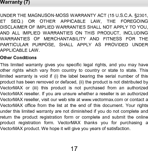  Warranty (7) 17 UNDER THE MAGNUSON-MOSS WARRANTY ACT (15 U.S.C.A. §2301, ET  SEQ.)  OR  OTHER  APPICABLE  LAW,  THE  FOREGOING            DISCLAIMER OF IMPLIED WARRANTIES SHALL NOT APPLY TO YOU, AND  ALL  IMPLIED  WARRANTIES  ON  THIS  PRODUCT,  INCLUDING WARRANTIES  OF  MERCHANTABILITY  AND  FITNESS  FOR  THE    PARTICULAR  PURPOSE,  SHALL  APPLY  AS  PROVIDED  UNDER   APPLICABLE LAW.  Other Conditions  This  limited  warranty  gives  you  specific  legal  rights,  and  you  may  have other  rights  which  vary  from  country  to  country  or  state  to  state.  This limited  warranty  is  void  if  (i)  the  label  bearing  the  serial  number  of  this product has been removed or defaced, (ii) the product is not distributed by VectorMAX  or  (iii)  this  product  is  not  purchased  from  an  authorized    VectorMAX reseller. If you are unsure whether a reseller is an authorized VectorMAX reseller, visit our web site at www.vectormax.com or contact a VectorMAX  office  from  the  list  at  the  end  of  this  document.  Your  rights under this limited warranty are not diminished if you do not complete and return  the  product  registration  form  or  complete  and  submit  the  online product  registration  form.  VectorMAX  thanks  you  for  purchasing  a     VectorMAX product. We hope it will give you years of satisfaction. 