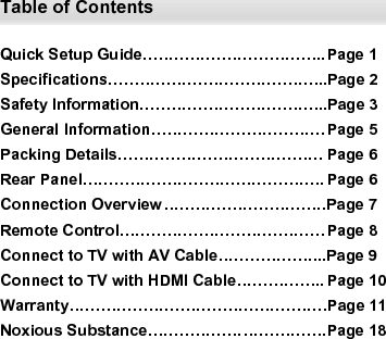  Table of Contents  Quick Setup Guide…………………………….. Page 1 Specifications…………………………………...Page 2 Safety Information……………………………...Page 3 General Information…………………………… Page 5 Packing Details………………………………… Page 6 Rear Panel………………………………………. Page 6 Connection Overview ………………………….Page 7 Remote Control………………………………… Page 8 Connect to TV with AV Cable………………...Page 9 Connect to TV with HDMI Cable…………….. Page 10 Warranty………………………………………….Page 11 Noxious Substance……………………………. Page 18    