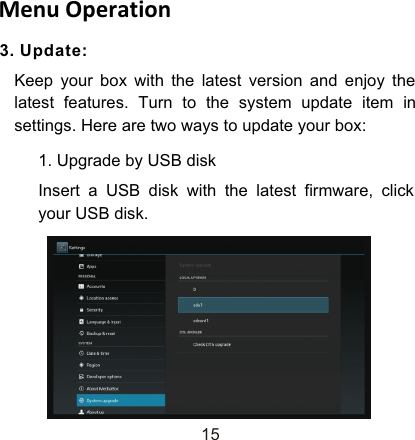 3. Update:Keep your box with the latest version and enjoy the latest features. Turn to the system update item in settings. Here are two ways to update your box:Menu Operation151. Upgrade by USB diskInsert a USB disk with the latest firmware, click your USB disk.