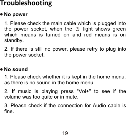 TroubleshootingNo power1. Please check the main cable which is plugged into the power socket, when the    light shows green which means is turned on and red means is on standby.2. If there is still no power, please retry to plug into the power socket.No sound1. Please check whether it is kept in the home menu, as there is no sound in the home menu.2. If music is playing press &quot;Vol+&quot; to see if the volume was too quite or in mute.3. Please check if the connection for Audio cable is fine.19