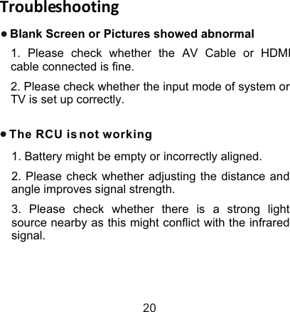 TroubleshootingThe RCU is not working1. Battery might be empty or incorrectly aligned.2. Please check whether adjusting the distance and angle improves signal strength.3. Please check whether there is a strong light source nearby as this might conflict with the infrared signal.20Blank Screen or Pictures showed abnormal1. Please check whether the AV Cable or HDMI cable connected is fine.2. Please check whether the input mode of system or TV is set up correctly.