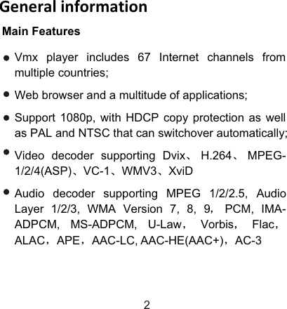 Main FeaturesGeneral information2Vmx player includes 67 Internet channels from multiple countries;Web browser and a multitude of applications;Support 1080p, with HDCP copy protection as well as PAL and NTSC that can switchover automatically;Video decoder supporting Dvix H.264 MPEG-1/2/4(ASP) VC-1 WMV3 XviDAudio decoder supporting MPEG 1/2/2.5, Audio Layer 1/2/3, WMA Version 7, 8, 9 PCM, IMA-ADPCM, MS-ADPCM, U-Law Vorbis FlacALAC APE AAC-LC, AAC-HE(AAC+) AC-3