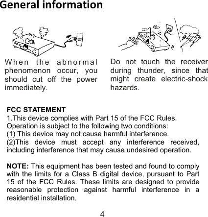 Do not touch the receiver during thunder, since that might create electric-shock hazards.When the abnormal phenomenon occur, you should cut off the power immediately.General information4FCC STATEMENT 1.This device complies with Part 15 of the FCC Rules.Operation is subject to the following two conditions:(1) This device may not cause harmful interference. (2)This device must accept any interference received, including interference that may cause undesired operation.  NOTE: This equipment has been tested and found to comply with the limits for a Class B digital device, pursuant to Part 15 of the FCC Rules. These limits are designed to provide reasonable protection against harmful interference in a residential installation.  