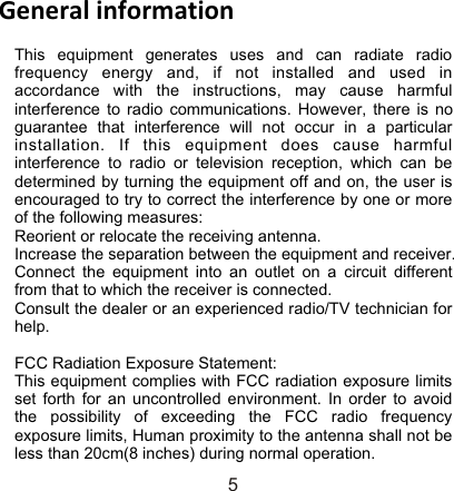 General information5This equipment generates uses and can radiate radio frequency energy and, if not installed and used in accordance with the instructions, may cause harmful interference to radio communications. However, there is no guarantee that interference will not occur in a particular installation. If this equipment does cause harmful interference to radio or television reception, which can be determined by turning the equipment off and on, the user is encouraged to try to correct the interference by one or more of the following measures: Reorient or relocate the receiving antenna. Increase the separation between the equipment and receiver. Connect the equipment into an outlet on a circuit different from that to which the receiver is connected. Consult the dealer or an experienced radio/TV technician for help.  FCC Radiation Exposure Statement: This equipment complies with FCC radiation exposure limits set forth for an uncontrolled environment. In order to avoid the possibility of exceeding the FCC radio frequency exposure limits, Human proximity to the antenna shall not be less than 20cm(8 inches) during normal operation. 