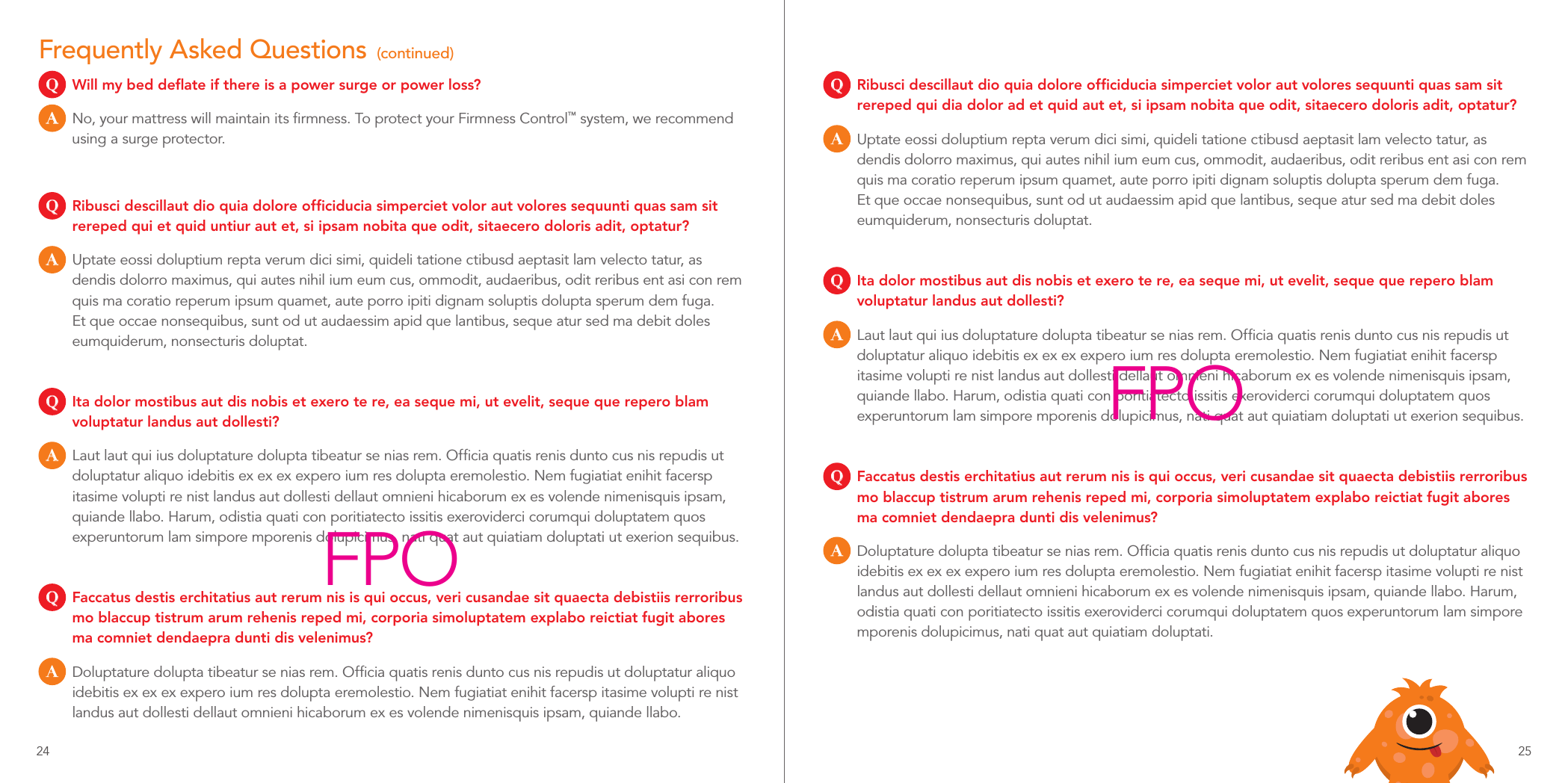 Frequently Asked Questions  (continued)Q  Will my bed deﬂate if there is a power surge or power loss?A  No, your mattress will maintain its ﬁrmness. To protect your Firmness Control™ system, we recommend using a surge protector.Q  Ribusci descillaut dio quia dolore ofﬁciducia simperciet volor aut volores sequunti quas sam sit rereped qui et quid untiur aut et, si ipsam nobita que odit, sitaecero doloris adit, optatur?A  Uptate eossi doluptium repta verum dici simi, quideli tatione ctibusd aeptasit lam velecto tatur, as dendis dolorro maximus, qui autes nihil ium eum cus, ommodit, audaeribus, odit reribus ent asi con rem quis ma coratio reperum ipsum quamet, aute porro ipiti dignam soluptis dolupta sperum dem fuga. Et que occae nonsequibus, sunt od ut audaessim apid que lantibus, seque atur sed ma debit doles eumquiderum, nonsecturis doluptat.Q  Ita dolor mostibus aut dis nobis et exero te re, ea seque mi, ut evelit, seque que repero blam voluptatur landus aut dollesti?A  Laut laut qui ius doluptature dolupta tibeatur se nias rem. Ofﬁcia quatis renis dunto cus nis repudis ut doluptatur aliquo idebitis ex ex ex expero ium res dolupta eremolestio. Nem fugiatiat enihit facersp itasime volupti re nist landus aut dollesti dellaut omnieni hicaborum ex es volende nimenisquis ipsam, quiande llabo. Harum, odistia quati con poritiatecto issitis exeroviderci corumqui doluptatem quos experuntorum lam simpore mporenis dolupicimus, nati quat aut quiatiam doluptati ut exerion sequibus.Q  Faccatus destis erchitatius aut rerum nis is qui occus, veri cusandae sit quaecta debistiis rerroribus mo blaccup tistrum arum rehenis reped mi, corporia simoluptatem explabo reictiat fugit abores ma comniet dendaepra dunti dis velenimus?A  Doluptature dolupta tibeatur se nias rem. Ofﬁcia quatis renis dunto cus nis repudis ut doluptatur aliquo idebitis ex ex ex expero ium res dolupta eremolestio. Nem fugiatiat enihit facersp itasime volupti re nist landus aut dollesti dellaut omnieni hicaborum ex es volende nimenisquis ipsam, quiande llabo.Q  Ribusci descillaut dio quia dolore ofﬁciducia simperciet volor aut volores sequunti quas sam sit rereped qui dia dolor ad et quid aut et, si ipsam nobita que odit, sitaecero doloris adit, optatur?A  Uptate eossi doluptium repta verum dici simi, quideli tatione ctibusd aeptasit lam velecto tatur, as dendis dolorro maximus, qui autes nihil ium eum cus, ommodit, audaeribus, odit reribus ent asi con rem quis ma coratio reperum ipsum quamet, aute porro ipiti dignam soluptis dolupta sperum dem fuga. Et que occae nonsequibus, sunt od ut audaessim apid que lantibus, seque atur sed ma debit doles eumquiderum, nonsecturis doluptat.Q  Ita dolor mostibus aut dis nobis et exero te re, ea seque mi, ut evelit, seque que repero blam voluptatur landus aut dollesti?A  Laut laut qui ius doluptature dolupta tibeatur se nias rem. Ofﬁcia quatis renis dunto cus nis repudis ut doluptatur aliquo idebitis ex ex ex expero ium res dolupta eremolestio. Nem fugiatiat enihit facersp itasime volupti re nist landus aut dollesti dellaut omnieni hicaborum ex es volende nimenisquis ipsam, quiande llabo. Harum, odistia quati con poritiatecto issitis exeroviderci corumqui doluptatem quos experuntorum lam simpore mporenis dolupicimus, nati quat aut quiatiam doluptati ut exerion sequibus.Q  Faccatus destis erchitatius aut rerum nis is qui occus, veri cusandae sit quaecta debistiis rerroribus mo blaccup tistrum arum rehenis reped mi, corporia simoluptatem explabo reictiat fugit abores ma comniet dendaepra dunti dis velenimus?A  Doluptature dolupta tibeatur se nias rem. Ofﬁcia quatis renis dunto cus nis repudis ut doluptatur aliquo idebitis ex ex ex expero ium res dolupta eremolestio. Nem fugiatiat enihit facersp itasime volupti re nist landus aut dollesti dellaut omnieni hicaborum ex es volende nimenisquis ipsam, quiande llabo. Harum, odistia quati con poritiatecto issitis exeroviderci corumqui doluptatem quos experuntorum lam simpore mporenis dolupicimus, nati quat aut quiatiam doluptati.FPOFPO24 25