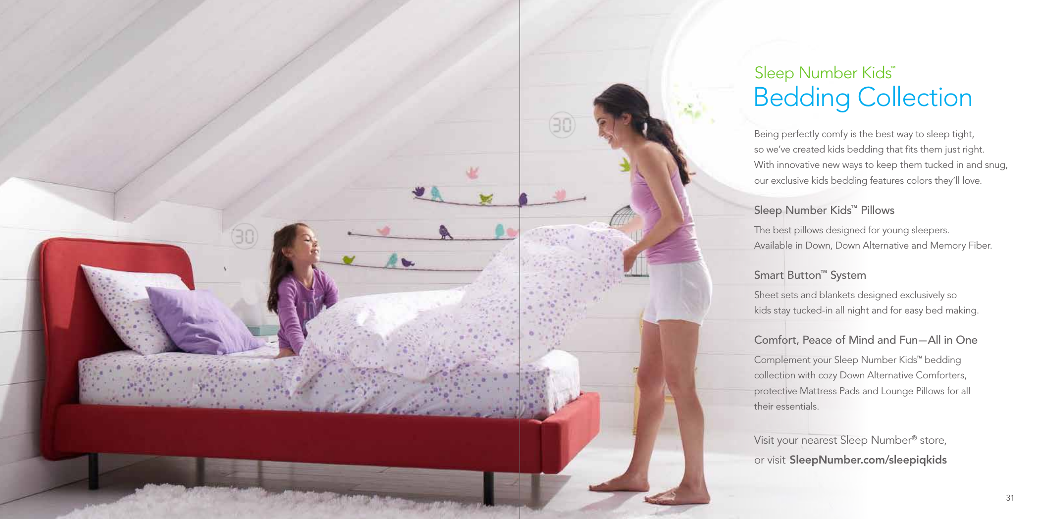 Being perfectly comfy is the best way to sleep tight,  so we’ve created kids bedding that ﬁts them just right.  With innovative new ways to keep them tucked in and snug, our exclusive kids bedding features colors they’ll love.Sleep Number Kids™ Pillows The best pillows designed for young sleepers.  Available in Down, Down Alternative and Memory Fiber.Smart Button™ SystemSheet sets and blankets designed exclusively so  kids stay tucked-in all night and for easy bed making.Comfort, Peace of Mind and Fun — All in OneComplement your Sleep Number Kids™ bedding  collection with cozy Down Alternative Comforters, protective Mattress Pads and Lounge Pillows for all  their essentials.Visit your nearest Sleep Number® store,  or  visit   SleepNumber.com/sleepiqkids Sleep Number Kids™  Bedding Collection31