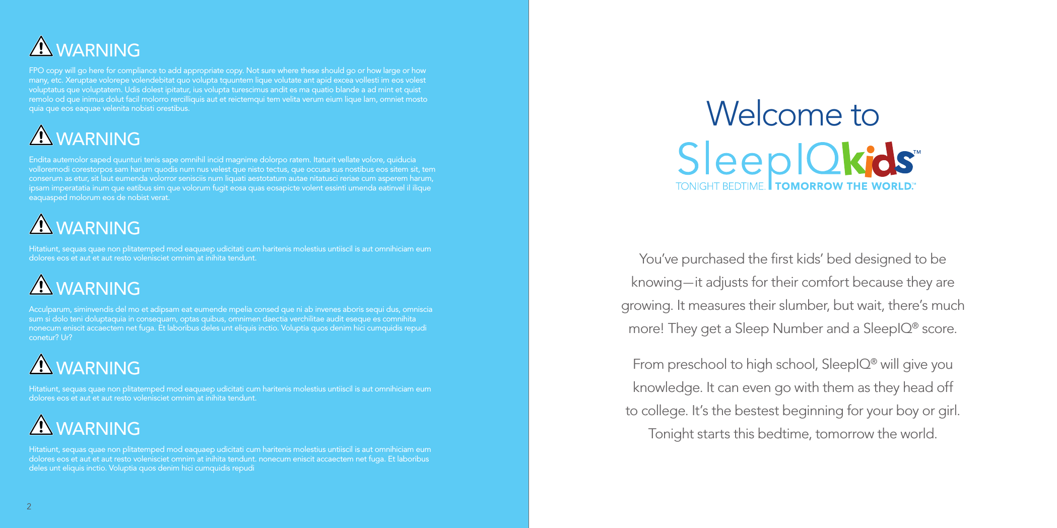  WARNINGFPO copy will go here for compliance to add appropriate copy. Not sure where these should go or how large or how many, etc. Xeruptae volorepe volendebitat quo volupta tquuntem lique volutate ant apid excea vollesti im eos volest voluptatus que voluptatem. Udis dolest ipitatur, ius volupta turescimus andit es ma quatio blande a ad mint et quist remolo od que inimus dolut facil molorro rercilliquis aut et reictemqui tem velita verum eium lique lam, omniet mosto quia que eos eaquae velenita nobisti orestibus. WARNINGEndita autemolor saped quunturi tenis sape omnihil incid magnime dolorpo ratem. Itaturit vellate volore, quiducia volloremodi corestorpos sam harum quodis num nus velest que nisto tectus, que occusa sus nostibus eos sitem sit, tem conserum as etur, sit laut eumenda volorror senisciis num liquati aestotatum autae nitatusci reriae cum asperem harum, ipsam imperatatia inum que eatibus sim que volorum fugit eosa quas eosapicte volent essinti umenda eatinvel il ilique eaquasped molorum eos de nobist verat. WARNINGHitatiunt, sequas quae non plitatemped mod eaquaep udicitati cum haritenis molestius untiiscil is aut omnihiciam eum dolores eos et aut et aut resto volenisciet omnim at inihita tendunt. WARNINGAcculparum, siminvendis del mo et adipsam eat eumende mpelia consed que ni ab invenes aboris sequi dus, omniscia sum si dolo teni doluptaquia in consequam, optas quibus, omnimen daectia verchilitae audit eseque es comnihita nonecum eniscit accaectem net fuga. Et laboribus deles unt eliquis inctio. Voluptia quos denim hici cumquidis repudi conetur? Ur? WARNINGHitatiunt, sequas quae non plitatemped mod eaquaep udicitati cum haritenis molestius untiiscil is aut omnihiciam eum dolores eos et aut et aut resto volenisciet omnim at inihita tendunt. WARNINGHitatiunt, sequas quae non plitatemped mod eaquaep udicitati cum haritenis molestius untiiscil is aut omnihiciam eum dolores eos et aut et aut resto volenisciet omnim at inihita tendunt. nonecum eniscit accaectem net fuga. Et laboribus deles unt eliquis inctio. Voluptia quos denim hici cumquidis repudiYou’ve purchased the ﬁrst kids’ bed designed to be knowing — it adjusts for their comfort because they are growing. It measures their slumber, but wait, there’s much more! They get a Sleep Number and a SleepIQ® score.From preschool to high school, SleepIQ® will give you knowledge. It can even go with them as they head off to college. It’s the bestest beginning for your boy or girl. Tonight starts this bedtime, tomorrow the world.Welcome to2