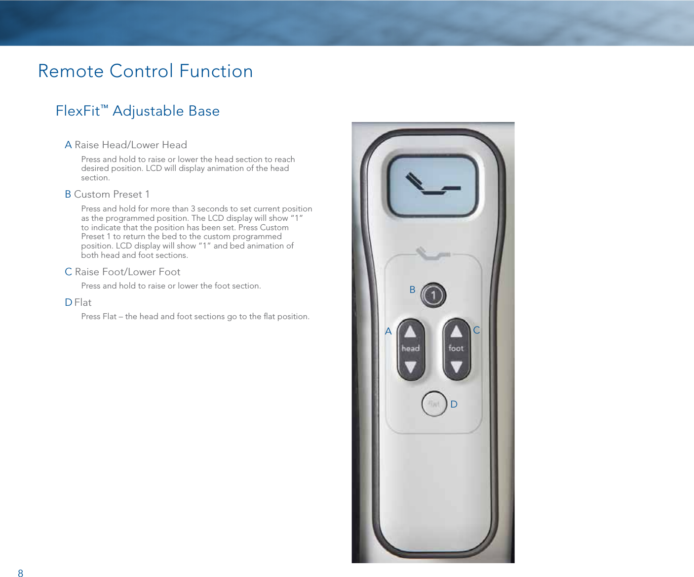 8Remote Control FunctionFlexFit™ Adjustable BaseA  Raise Head/Lower Head   Press and hold to raise or lower the head section to reach desired position. LCD will display animation of the head section. B  Custom Preset 1  Press and hold for more than 3 seconds to set current position as the programmed position. The LCD display will show “1” to indicate that the position has been set. Press Custom Preset 1 to return the bed to the custom programmed position. LCD display will show “1” and bed animation of both head and foot sections.C  Raise Foot/Lower Foot  Press and hold to raise or lower the foot section.D  Flat    Press Flat – the head and foot sections go to the ﬂat position. ABCD