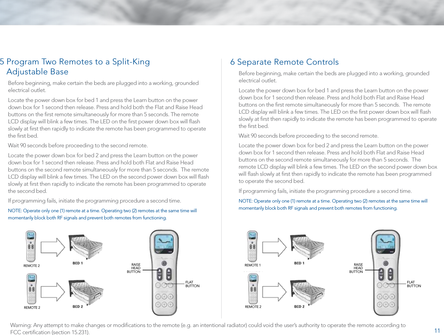 115  Program Two Remotes to a Split-King  Adjustable BaseBefore beginning, make certain the beds are plugged into a working, grounded electrical outlet. Locate the power down box for bed 1 and press the Learn button on the power down box for 1 second then release. Press and hold both the Flat and Raise Head buttons on the ﬁrst remote simultaneously for more than 5 seconds. The remote LCD display will blink a few times. The LED on the ﬁrst power down box will ﬂash slowly at ﬁrst then rapidly to indicate the remote has been programmed to operate the ﬁrst bed.Wait 90 seconds before proceeding to the second remote.Locate the power down box for bed 2 and press the Learn button on the power down box for 1 second then release. Press and hold both Flat and Raise Head buttons on the second remote simultaneously for more than 5 seconds.  The remote LCD display will blink a few times. The LED on the second power down box will ﬂash slowly at ﬁrst then rapidly to indicate the remote has been programmed to operate the second bed. If programming fails, initiate the programming procedure a second time.NOTE: Operate only one (1) remote at a time. Operating two (2) remotes at the same time will momentarily block both RF signals and prevent both remotes from functioning.6  Separate Remote ControlsBefore beginning, make certain the beds are plugged into a working, grounded electrical outlet. Locate the power down box for bed 1 and press the Learn button on the power down box for 1 second then release. Press and hold both Flat and Raise Head buttons on the ﬁrst remote simultaneously for more than 5 seconds.  The remote LCD display will blink a few times. The LED on the ﬁrst power down box will ﬂash slowly at ﬁrst then rapidly to indicate the remote has been programmed to operate the ﬁrst bed.Wait 90 seconds before proceeding to the second remote.Locate the power down box for bed 2 and press the Learn button on the power down box for 1 second then release. Press and hold both Flat and Raise Head buttons on the second remote simultaneously for more than 5 seconds.  The remote LCD display will blink a few times. The LED on the second power down box will ﬂash slowly at ﬁrst then rapidly to indicate the remote has been programmed to operate the second bed. If programming fails, initiate the programming procedure a second time.NOTE: Operate only one (1) remote at a time. Operating two (2) remotes at the same time will momentarily block both RF signals and prevent both remotes from functioning.FLAT  BUTTONFLAT  BUTTONRAISE HEAD BUTTONRAISE HEAD BUTTONREMOTE 2REMOTE 2REMOTE 1REMOTE 2Warning: Any attempt to make changes or modiﬁcations to the remote (e.g. an intentional radiator) could void the user’s authority to operate the remote according to FCC certiﬁcation (section 15.231).