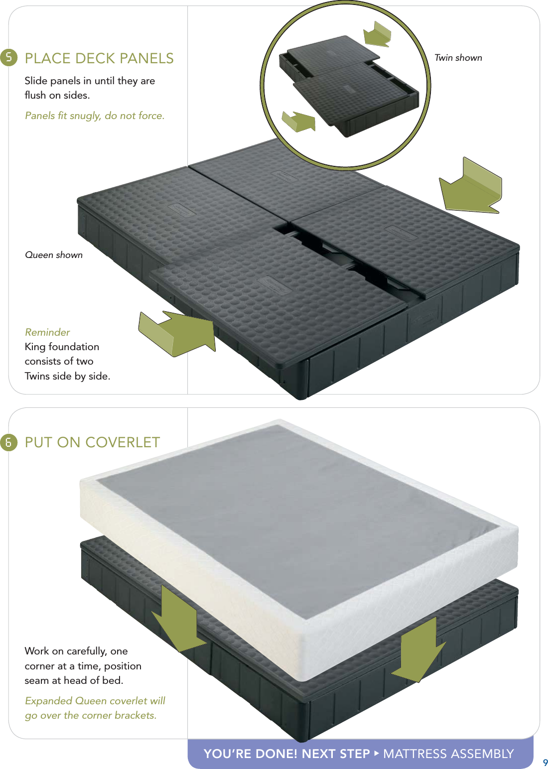 5PLACE DECK PANELSSlide panels in until they are ﬂ ush on sides.Panels ﬁ t snugly, do not force.Queen shownReminderKing foundation consists of two Twins side by side.6PUT ON COVERLETWork on carefully, one corner at a time, position seam at head of bed.Expanded Queen coverlet will go over the corner brackets.9Twin shownYOU’RE DONE! NEXT STEP X MATTRESS ASSEMBLY