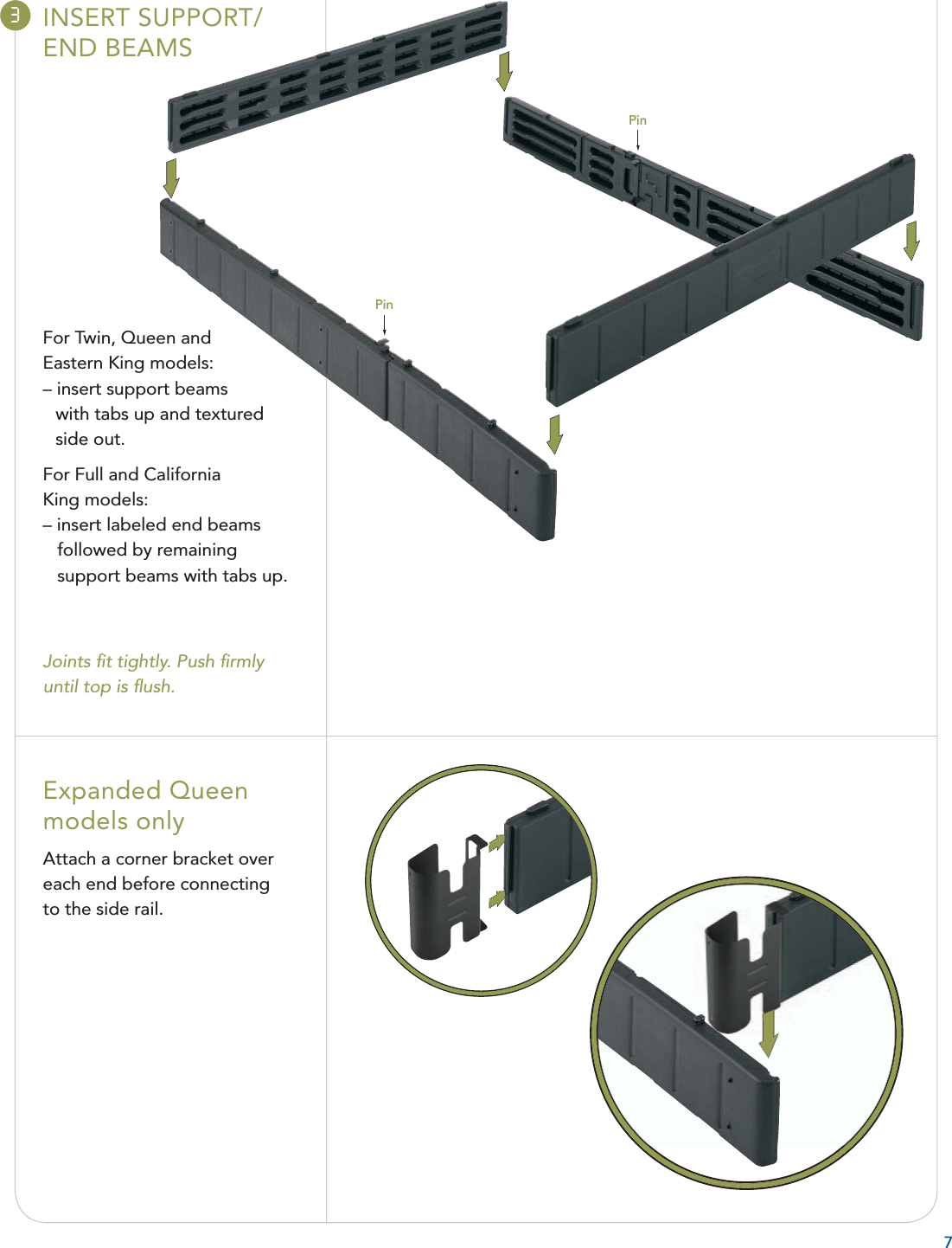 73INSERT SUPPORT/END BEAMSFor Twin, Queen andEastern King models:– insert support beams with tabs up and texturedside out.For Full and California King models:– insert labeled end beamsfollowed by remainingsupport beams with tabs up.Joints ﬁ t tightly. Push ﬁ rmly until top is ﬂ ush.Expanded Queenmodels onlyAttach a corner bracket overeach end before connecting to the side rail.Pin Pin 