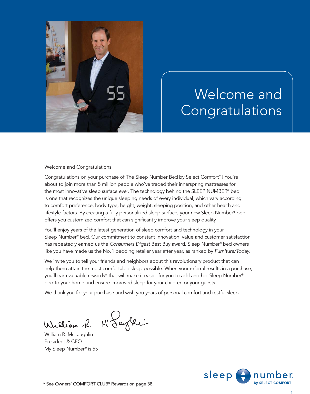 Welcome and Congratulations55Welcome and Congratulations,Congratulations on your purchase of The Sleep Number Bed by Select Comfort™! You’re about to join more than 5 million people who’ve traded their innerspring mattresses for the most innovative sleep surface ever. The technology behind the SLEEP NUMBER® bed is one that recognizes the unique sleeping needs of every individual, which vary according to comfort preference, body type, height, weight, sleeping position, and other health and lifestyle factors. By creating a fully personalized sleep surface, your new Sleep Number® bed offers you customized comfort that can signiﬁ cantly improve your sleep quality.You’ll enjoy years of the latest generation of sleep comfort and technology in your Sleep Number® bed. Our commitment to constant innovation, value and customer satisfaction has repeatedly earned us the Consumers Digest Best Buy award. Sleep Number® bed owners like you have made us the No. 1 bedding retailer year after year, as ranked by Furniture/Today.We invite you to tell your friends and neighbors about this revolutionary product that can help them attain the most comfortable sleep possible. When your referral results in a purchase, you’ll earn valuable rewards* that will make it easier for you to add another Sleep Number®bed to your home and ensure improved sleep for your children or your guests.We thank you for your purchase and wish you years of personal comfort and restful sleep.William R. McLaughlinPresident &amp; CEOMy Sleep Number® is 551* See Owners’ COMFORT CLUB® Rewards on page 38.