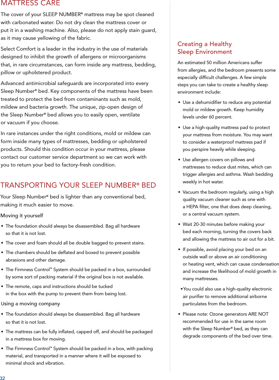 32MATTRESS CAREThe cover of your SLEEP NUMBER® mattress may be spot cleaned with carbonated water. Do not dry clean the mattress cover orput it in a washing machine. Also, please do not apply stain guard,as it may cause yellowing of the fabric.Select Comfort is a leader in the industry in the use of materials designed to inhibit the growth of allergens or microorganisms that, in rare circumstances, can form inside any mattress, bedding, pillow or upholstered product.Advanced antimicrobial safeguards are incorporated into every Sleep Number® bed. Key components of the mattress have been treated to protect the bed from contaminants such as mold, mildew and bacteria growth. The unique, zip-open design of the Sleep Number® bed allows you to easily open, ventilate or vacuum if you choose.In rare instances under the right conditions, mold or mildew can form inside many types of mattresses, bedding or upholstered products. Should this condition occur in your mattress, please contact our customer service department so we can work with you to return your bed to factory-fresh condition.TRANSPORTING YOUR SLEEP NUMBER® BEDYour Sleep Number® bed is lighter than any conventional bed, making it much easier to move.Moving it yourself•  The foundation should always be disassembled. Bag all hardware so that it is not lost.•  The cover and foam should all be double bagged to prevent stains.    •  The chambers should be deﬂ ated and boxed to prevent possible abrasions and other damage.  •  The Firmness Control™ System should be packed in a box, surrounded by some sort of packing material if the original box is not available.  •  The remote, caps and instructions should be tucked in the box with the pump to prevent them from being lost.Using a moving company  •  The foundation should always be disassembled. Bag all hardware so that it is not lost.•  The mattress can be fully inﬂ ated, capped off, and should be packaged in a mattress box for moving.  •  The Firmness Control™ System should be packed in a box, with packing material, and transported in a manner where it will be exposed to minimal shock and vibration.Creating a Healthy Sleep EnvironmentAn estimated 50 million Americans suffer from allergies, and the bedroom presents some especially difﬁ cult challenges. A few simple steps you can take to create a healthy sleep environment include:•  Use a dehumidiﬁ er to reduce any potential mold or mildew growth. Keep humidity levels under 60 percent.•  Use a high-quality mattress pad to protect your mattress from moisture. You may want to consider a waterproof mattress pad if you perspire heavily while sleeping.•  Use allergen covers on pillows and mattresses to reduce dust mites, which can trigger allergies and asthma. Wash bedding weekly in hot water.•  Vacuum the bedroom regularly, using a high quality vacuum cleaner such as one with a HEPA ﬁ lter, one that does deep cleaning, or a central vacuum system.•  Wait 20-30 minutes before making your bed each morning, turning the covers back and allowing the mattress to air out for a bit.•  If possible, avoid placing your bed on an outside wall or above an air conditioning or heating vent, which can cause condensation and increase the likelihood of mold growth in many mattresses.  • You could also use a high-quality electronic air puriﬁ er to remove additional airborne particulates from the bedroom.•  Please note: Ozone generators ARE NOT recommended for use in the same room with the Sleep Number® bed, as they can degrade components of the bed over time.