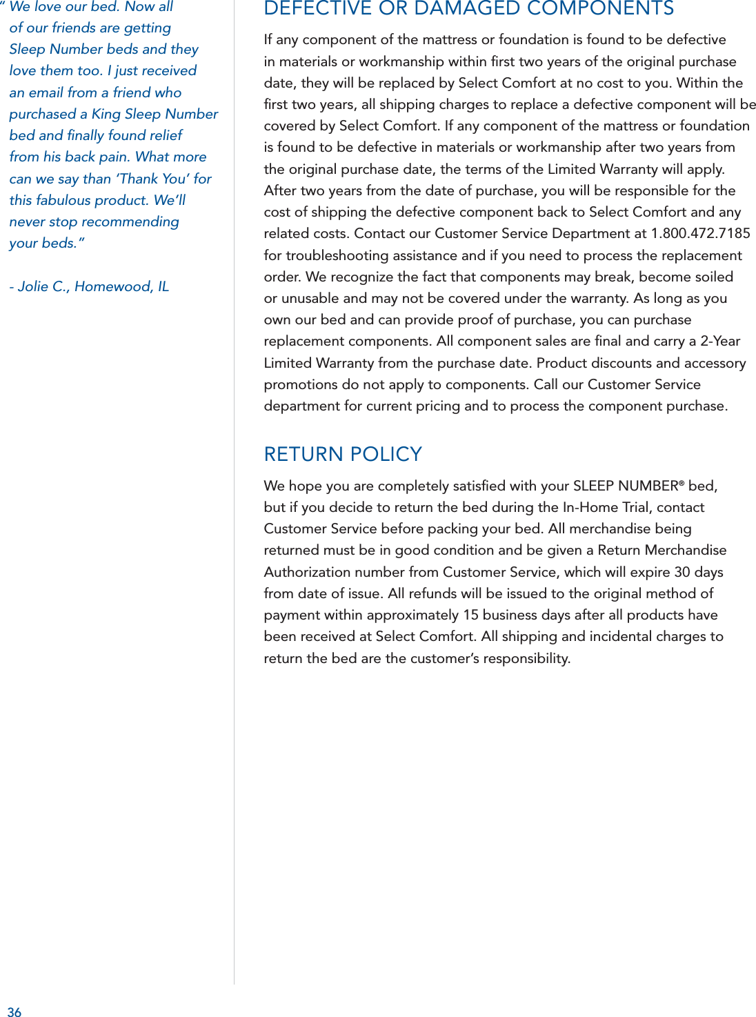 36DEFECTIVE OR DAMAGED COMPONENTS If any component of the mattress or foundation is found to be defective in materials or workmanship within ﬁ rst two years of the original purchase date, they will be replaced by Select Comfort at no cost to you. Within the ﬁ rst two years, all shipping charges to replace a defective component will be covered by Select Comfort. If any component of the mattress or foundation is found to be defective in materials or workmanship after two years from the original purchase date, the terms of the Limited Warranty will apply. After two years from the date of purchase, you will be responsible for the cost of shipping the defective component back to Select Comfort and any related costs. Contact our Customer Service Department at 1.800.472.7185 for troubleshooting assistance and if you need to process the replacement order. We recognize the fact that components may break, become soiled or unusable and may not be covered under the warranty. As long as you own our bed and can provide proof of purchase, you can purchase replacement components. All component sales are ﬁ nal and carry a 2-Year Limited Warranty from the purchase date. Product discounts and accessory promotions do not apply to components. Call our Customer Service department for current pricing and to process the component purchase.RETURN POLICYWe hope you are completely satisﬁ ed with your SLEEP NUMBER® bed, but if you decide to return the bed during the In-Home Trial, contact Customer Service before packing your bed. All merchandise being returned must be in good condition and be given a Return Merchandise Authorization number from Customer Service, which will expire 30 days from date of issue. All refunds will be issued to the original method of payment within approximately 15 business days after all products have been received at Select Comfort. All shipping and incidental charges to return the bed are the customer’s responsibility.“ We love our bed. Now all of our friends are gettingSleep Number beds and they love them too. I just receivedan email from a friend who purchased a King Sleep Number bed and ﬁ nally found relieffrom his back pain. What more can we say than ‘Thank You’ for this fabulous product. We’ll never stop recommending your beds.”  - Jolie C., Homewood, IL