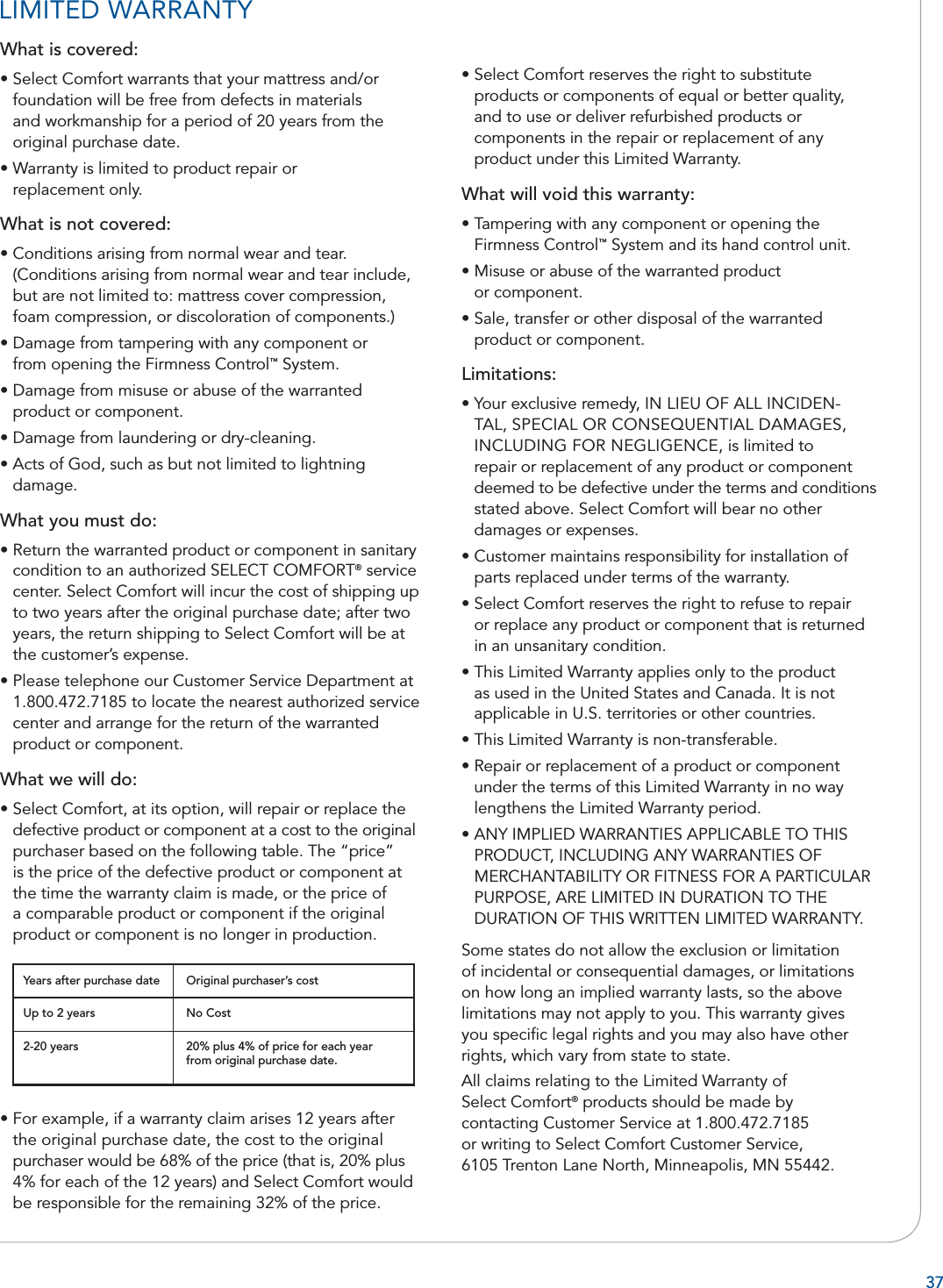 37What is covered:• Select Comfort warrants that your mattress and/or foundation will be free from defects in materialsand workmanship for a period of 20 years from the original purchase date.• Warranty is limited to product repair or replacement only.What is not covered:• Conditions arising from normal wear and tear. (Conditions arising from normal wear and tear include, but are not limited to: mattress cover compression, foam compression, or discoloration of components.)• Damage from tampering with any component or from opening the Firmness Control™ System.• Damage from misuse or abuse of the warranted product or component.• Damage from laundering or dry-cleaning.• Acts of God, such as but not limited to lightning damage.What you must do:• Return the warranted product or component in sanitary condition to an authorized SELECT COMFORT® service center. Select Comfort will incur the cost of shipping up to two years after the original purchase date; after two years, the return shipping to Select Comfort will be at the customer’s expense.• Please telephone our Customer Service Department at 1.800.472.7185 to locate the nearest authorized service center and arrange for the return of the warranted product or component.What we will do:• Select Comfort, at its option, will repair or replace the defective product or component at a cost to the original purchaser based on the following table. The “price” is the price of the defective product or component at the time the warranty claim is made, or the price of a comparable product or component if the original product or component is no longer in production.• For example, if a warranty claim arises 12 years after the original purchase date, the cost to the original purchaser would be 68% of the price (that is, 20% plus 4% for each of the 12 years) and Select Comfort would be responsible for the remaining 32% of the price.• Select Comfort reserves the right to substitute products or components of equal or better quality, and to use or deliver refurbished products or components in the repair or replacement of any product under this Limited Warranty.What will void this warranty:• Tampering with any component or opening the Firmness Control™ System and its hand control unit.• Misuse or abuse of the warranted product or component.• Sale, transfer or other disposal of the warranted product or component.Limitations:• Your exclusive remedy, IN LIEU OF ALL INCIDEN-TAL, SPECIAL OR CONSEQUENTIAL DAMAGES, INCLUDING FOR NEGLIGENCE, is limited to repair or replacement of any product or component deemed to be defective under the terms and conditions stated above. Select Comfort will bear no other damages or expenses.• Customer maintains responsibility for installation of parts replaced under terms of the warranty.• Select Comfort reserves the right to refuse to repair or replace any product or component that is returned in an unsanitary condition.• This Limited Warranty applies only to the product as used in the United States and Canada. It is not applicable in U.S. territories or other countries.• This Limited Warranty is non-transferable.• Repair or replacement of a product or component under the terms of this Limited Warranty in no way lengthens the Limited Warranty period.• ANY IMPLIED WARRANTIES APPLICABLE TO THIS PRODUCT, INCLUDING ANY WARRANTIES OF MERCHANTABILITY OR FITNESS FOR A PARTICULAR PURPOSE, ARE LIMITED IN DURATION TO THE DURATION OF THIS WRITTEN LIMITED WARRANTY. Some states do not allow the exclusion or limitation of incidental or consequential damages, or limitations on how long an implied warranty lasts, so the above limitations may not apply to you. This warranty gives you speciﬁ c legal rights and you may also have other rights, which vary from state to state. All claims relating to the Limited Warranty of Select Comfort® products should be made bycontacting Customer Service at 1.800.472.7185or writing to Select Comfort Customer Service,6105 Trenton Lane North, Minneapolis, MN 55442.Years after purchase date Original purchaser’s costUp to 2 years2-20 yearsNo Cost20% plus 4% of price for each year from original purchase date.LIMITED WARRANTY