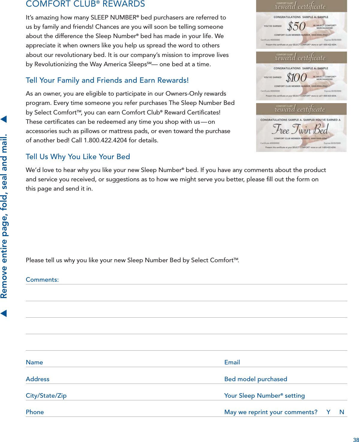 38Please tell us why you like your new Sleep Number Bed by Select ComfortTM.Comments: Name Email Address  Bed model purchasedCity/State/Zip  Your Sleep Number® settingPhone  May we reprint your comments?     Y     N S    Remove entire page, fold, seal and mail.    SCOMFORT CLUB® REWARDSIt’s amazing how many SLEEP NUMBER® bed purchasers are referred to us by family and friends! Chances are you will soon be telling someone about the difference the Sleep Number® bed has made in your life. We appreciate it when owners like you help us spread the word to others about our revolutionary bed. It is our company’s mission to improve lives by Revolutionizing the Way America SleepsSM— one bed at a time.Tell Your Family and Friends and Earn Rewards!As an owner, you are eligible to participate in our Owners-Only rewards program. Every time someone you refer purchases The Sleep Number Bed by Select ComfortTM, you can earn Comfort Club® Reward Certiﬁ cates! These certiﬁ cates can be redeemed any time you shop with us — on accessories such as pillows or mattress pads, or even toward the purchase of another bed! Call 1.800.422.4204 for details.Tell Us Why You Like Your BedWe’d love to hear why you like your new Sleep Number® bed. If you have any comments about the product and service you received, or suggestions as to how we might serve you better, please ﬁ ll out the form on this page and send it in.