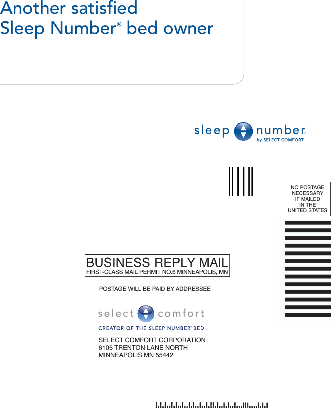 Another satisﬁ ed Sleep Number® bed ownerSELECT COMFORT CORPORATION6105 TRENTON LANE NORTHMINNEAPOLIS MN 55442BUSINESS REPLY MAILFIRST-CLASS MAIL PERMIT NO.6 MINNEAPOLIS, MNNO POSTAGE NECESSARY IF MAILED IN THE UNITED STATESPOSTAGE WILL BE PAID BY ADDRESSEE