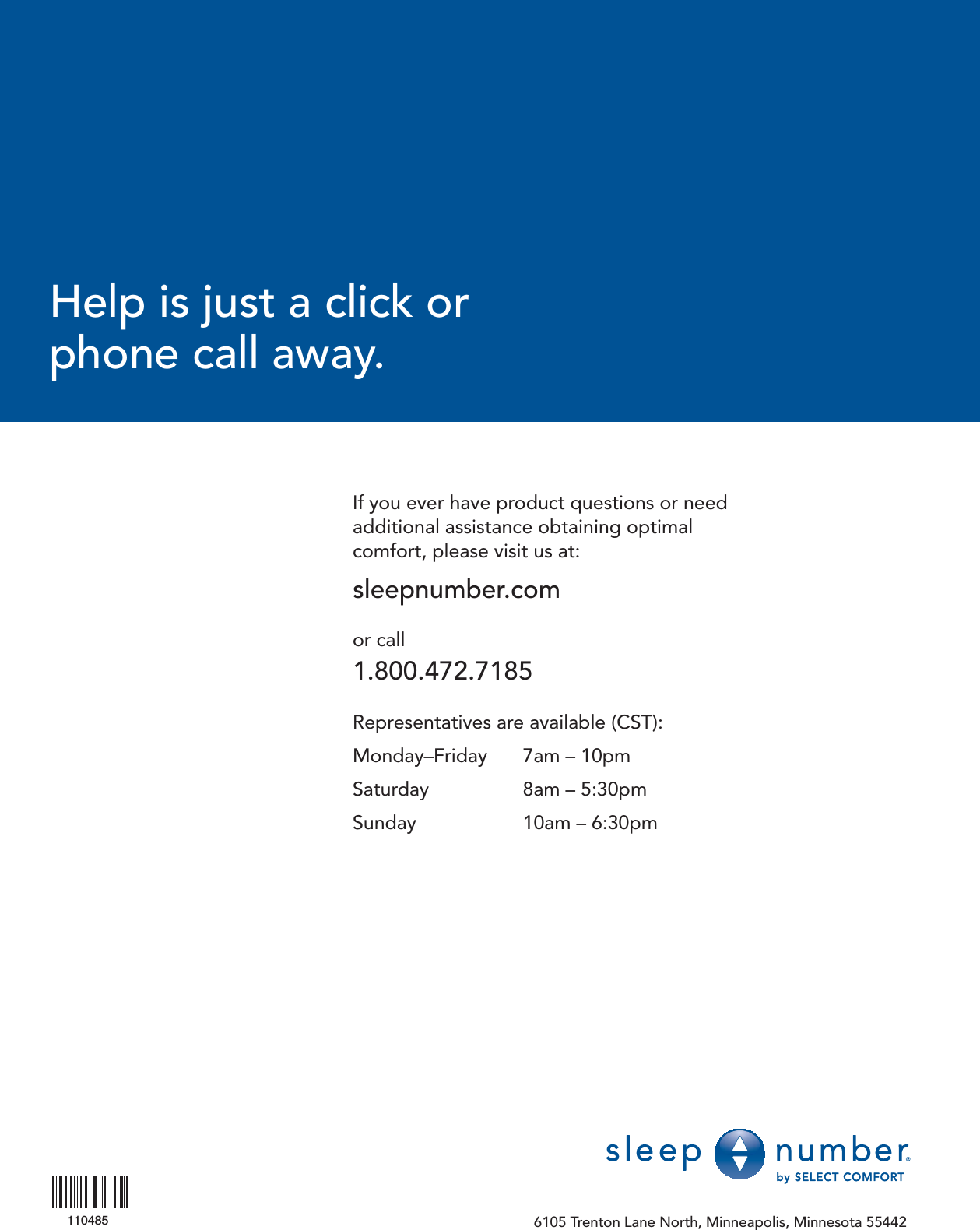 If you ever have product questions or need additional assistance obtaining optimal comfort, please visit us at:sleepnumber.comor call1.800.472.7185Representatives are available (CST):Monday–Friday   7am – 10pmSaturday   8am – 5:30pmSunday   10am – 6:30pm6105 Trenton Lane North, Minneapolis, Minnesota 55442Help is just a click orphone call away.110485