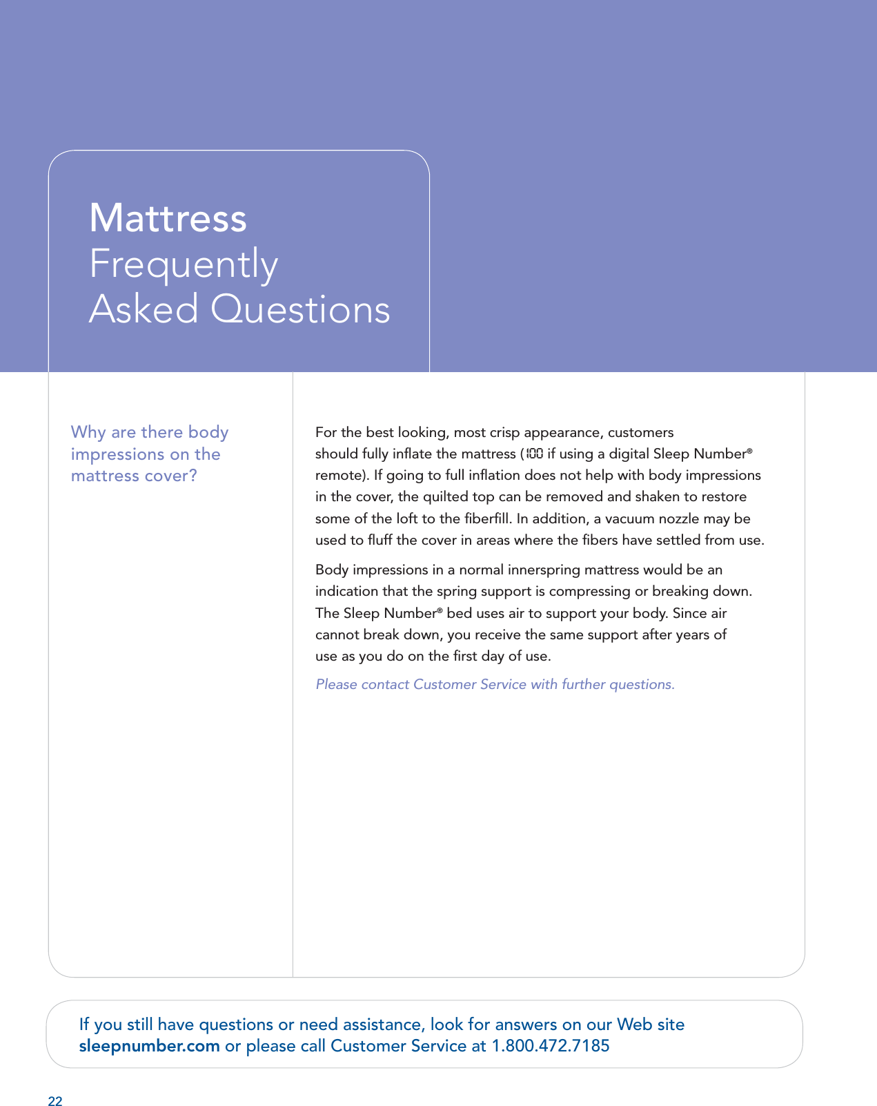 22For the best looking, most crisp appearance, customers should fully inﬂ ate the mattress (10 0  if using a digital Sleep Number® remote). If going to full inﬂ ation does not help with body impressions in the cover, the quilted top can be removed and shaken to restore some of the loft to the ﬁ berﬁ ll. In addition, a vacuum nozzle may be used to ﬂ uff the cover in areas where the ﬁ bers have settled from use.Body impressions in a normal innerspring mattress would be an indication that the spring support is compressing or breaking down. The Sleep Number® bed uses air to support your body. Since air cannot break down, you receive the same support after years of use as you do on the ﬁ rst day of use.  Please contact Customer Service with further questions.  Why are there body impressions on the mattress cover? Mattress FrequentlyAsked QuestionsIf you still have questions or need assistance, look for answers on our Web site sleepnumber.com or please call Customer Service at 1.800.472.7185 
