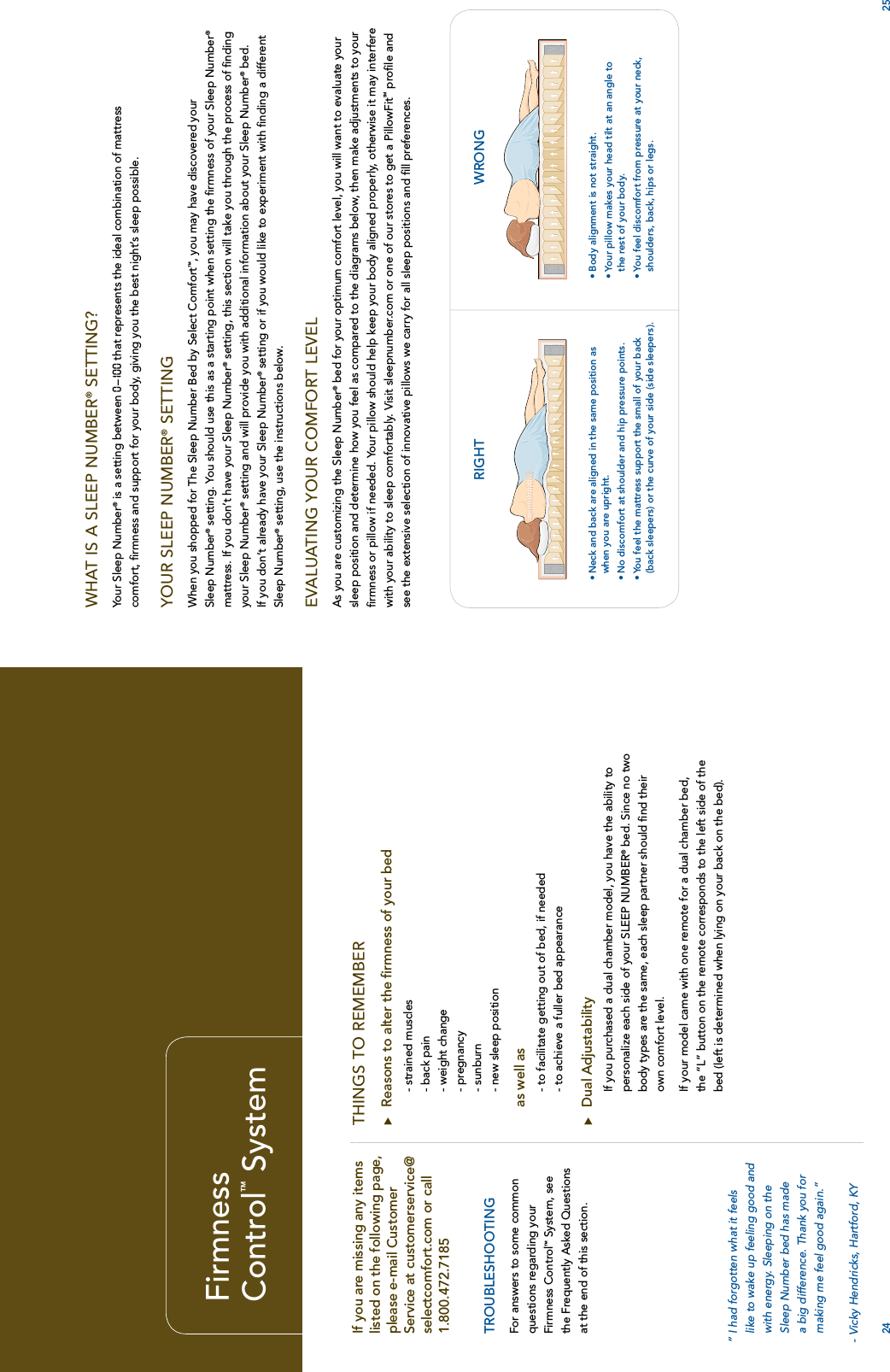 24 25FirmnessControl™ SystemTHINGS TO REMEMBERuReasons to alter the ﬁrmness of your bed- strained muscles- back pain- weight change- pregnancy- sunburn- new sleep positionas well as- to facilitate getting out of bed, if needed- to achieve a fuller bed appearanceuDual AdjustabilityIf you purchased a dual chamber model, you have the ability to personalize each side of your SLEEP NUMBER® bed. Since no two body types are the same, each sleep partner should ﬁnd their own comfort level.If your model came with one remote for a dual chamber bed, the “L” button on the remote corresponds to the left side of the bed (left is determined when lying on your back on the bed).If you are missing any items listed on the following page, please e-mail Customer Service at customerservice@selectcomfort.com or call 1.800.472.7185TROUBLESHOOTINGFor answers to some common questions regarding your Firmness Control™System, see the Frequently Asked Questions at the end of this section.WHAT IS A SLEEP NUMBER® SETTING?Your Sleep Number® is a setting between 0–10 0  that represents the ideal combination of mattress comfort, ﬁrmness and support for your body, giving you the best night’s sleep possible.YOUR SLEEP NUMBER®SETTINGWhen you shopped for The Sleep Number Bed by Select Comfort™, you may have discovered your Sleep Number® setting. You should use this as a starting point when setting the ﬁrmness of your Sleep Number®mattress. If you don’t have your Sleep Number® setting, this section will take you through the process of ﬁnding your Sleep Number® setting and will provide you with additional information about your Sleep Number® bed. If you don’t already have your Sleep Number® setting or if you would like to experiment with ﬁnding a different Sleep Number® setting, use the instructions below.EVALUATING YOUR COMFORT LEVELAs you are customizing the Sleep Number® bed for your optimum comfort level, you will want to evaluate your sleep position and determine how you feel as compared to the diagrams below, then make adjustments to your ﬁrmness or pillow if needed. Your pillow should help keep your body aligned properly, otherwise it may interfere with your ability to sleep comfortably. Visit sleepnumber.com or one of our stores to get a PillowFitSM proﬁle and see the extensive selection of innovative pillows we carry for all sleep positions and ﬁll preferences.RIGHT WRONG• Neck and back are aligned in the same position as when you are upright.• No discomfort at shoulder and hip pressure points.• You feel the mattress support the small of your back (back sleepers) or the curve of your side (side sleepers).• Body alignment is not straight.• Your pillow makes your head tilt at an angle to the rest of your body.• You feel discomfort from pressure at your neck, shoulders, back, hips or legs.“ I had forgotten what it feelslike to wake up feeling good andwith energy. Sleeping on theSleep Number bed has madea big difference. Thank you formaking me feel good again.”- Vicky Hendricks, Hartford, KY