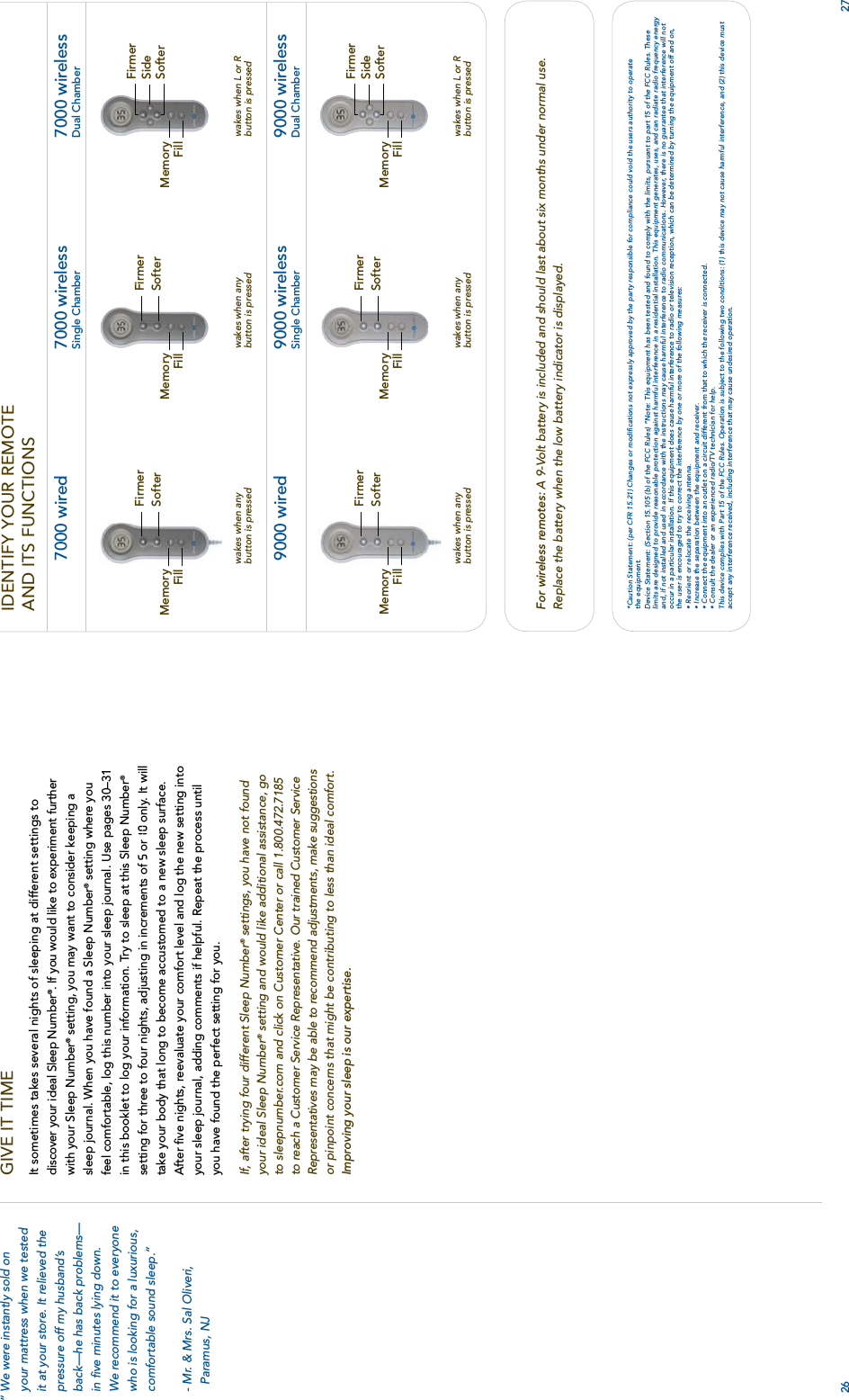 IDENTIFY YOUR REMOTE AND ITS FUNCTIONS26For wireless remotes: A 9-Volt battery is included and should last about six months under normal use.Replace the battery when the low battery indicator is displayed.*Caution Statement: (per CFR 15.21) Changes or modiﬁcations not expressly approved by the party responsible for compliance could void the users authority to operatethe equipment.Device Statement: (Section 15.105 (b) of the FCC Rules) “Note: This equipment has been tested and found to comply with the limits, pursuant to part 15 of the FCC Rules. Theselimits are designed to provide reasonable protection against harmful interference in a residential installation. This equipment generates, uses, and can radiate radio frequency energyand, if not installed and used in accordance with the instructions may cause harmful interference to radio communications. However, there is no guarantee that interference will notoccur in a particular installation. If this equipment does cause harmful interference to radio or television reception, which can be determined by turning the equipment off and on,the user is encouraged to try to correct the interference by one or more of the following measures:• Reorient or relocate the receiving antenna.• Increase the separation between the equipment and receiver.• Connect the equipment into an outlet on a circuit different from that to which the receiver is connected.• Consult the dealer or an experienced radio/TV technician for help.This device complies with Part 15 of the FCC Rules. Operation is subject to the following two conditions: (1) this device may not cause harmful interference, and (2) this device mustaccept any interference received, including interference that may cause undesired operation.7000 wirelessDual Chamber9000 wirelessDual Chamberwakes when L or Rbutton is pressedFirmerSideSofterMemoryFillwakes when L or Rbutton is pressedFirmerSideSofterMemoryFillSofterwakes when anybutton is pressedwakes when anybutton is pressedFirmerFirmerSofter7000 wirelessSingle Chamber9000 wirelessSingle ChamberMemoryMemoryFillFill27GIVE IT TIMEIt sometimes takes several nights of sleeping at different settings to discover your ideal Sleep Number®. If you would like to experiment further with your Sleep Number® setting, you may want to consider keeping a sleep journal. When you have found a Sleep Number® setting where you feel comfortable, log this number into your sleep journal. Use pages 30–31 in this booklet to log your information. Try to sleep at this Sleep Number®setting for three to four nights, adjusting in increments of 5 or 10  only. It will take your body that long to become accustomed to a new sleep surface. After ﬁve nights, reevaluate your comfort level and log the new setting into your sleep journal, adding comments if helpful. Repeat the process until you have found the perfect setting for you.If, after trying four different Sleep Number®settings, you have not foundyour ideal Sleep Number®setting and would like additional assistance, goto sleepnumber.com and click on Customer Center or call 1.800.472.7185to reach a Customer Service Representative. Our trained Customer ServiceRepresentatives may be able to recommend adjustments, make suggestionsor pinpoint concerns that might be contributing to less than ideal comfort.Improving your sleep is our expertise.“ We were instantly sold onyour mattress when we testedit at your store. It relieved thepressure off my husband’sback—he has back problems—in ﬁve minutes lying down.We recommend it to everyonewho is looking for a luxurious,comfortable sound sleep.” - Mr. &amp; Mrs. Sal Oliveri,Paramus, NJ7000 wired9000 wiredwakes when anybutton is pressedFirmerSofterMemoryFillwakes when anybutton is pressedFirmerSofterMemoryFill