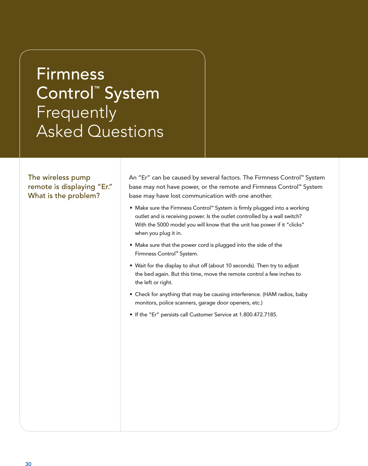An “Er” can be caused by several factors. The Firmness Control™ System base may not have power, or the remote and Firmness Control™ System base may have lost communication with one another. •  Make sure the Firmness Control™ System is ﬁ rmly plugged into a working outlet and is receiving power. Is the outlet controlled by a wall switch? With the 5000 model you will know that the unit has power if it “clicks” when you plug it in.  •  Make sure that the power cord is plugged into the side of the Firmness Control™ System.•  Wait for the display to shut off (about 10 seconds). Then try to adjust the bed again. But this time, move the remote control a few inches to the left or right. •  Check for anything that may be causing interference. (HAM radios, baby monitors, police scanners, garage door openers, etc.) •  If the “Er” persists call Customer Service at 1.800.472.7185.  The wireless pump remote is displaying “Er.” What is the problem?30FirmnessControl™ System FrequentlyAsked Questions