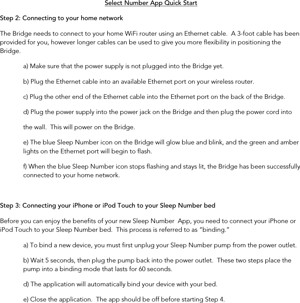 Step 2: Connecting to your home network Select Number App Quick Start The Bridge needs to connect to your home WiFi router using an Ethernet cable.  A 3-foot cable has been provided for you, however longer cables can be used to give you more flexibility in positioning the Bridge. a) Make sure that the power supply is not plugged into the Bridge yet. b) Plug the Ethernet cable into an available Ethernet port on your wireless router. c) Plug the other end of the Ethernet cable into the Ethernet port on the back of the Bridge. d) Plug the power supply into the power jack on the Bridge and then plug the power cord into  the wall.  This will power on the Bridge. e) The blue Sleep Number icon on the Bridge will glow blue and blink, and the green and amber lights on the Ethernet port will begin to flash. f) When the blue Sleep Number icon stops flashing and stays lit, the Bridge has been successfully connected to your home network.  Step 3: Connecting your iPhone or iPod Touch to your Sleep Number bed Before you can enjoy the benefits of your new Sleep Number  App, you need to connect your iPhone or iPod Touch to your Sleep Number bed.  This process is referred to as “binding.” a) To bind a new device, you must first unplug your Sleep Number pump from the power outlet. b) Wait 5 seconds, then plug the pump back into the power outlet.  These two steps place the pump into a binding mode that lasts for 60 seconds. d) The application will automatically bind your device with your bed. e) Close the application.  The app should be off before starting Step 4.           