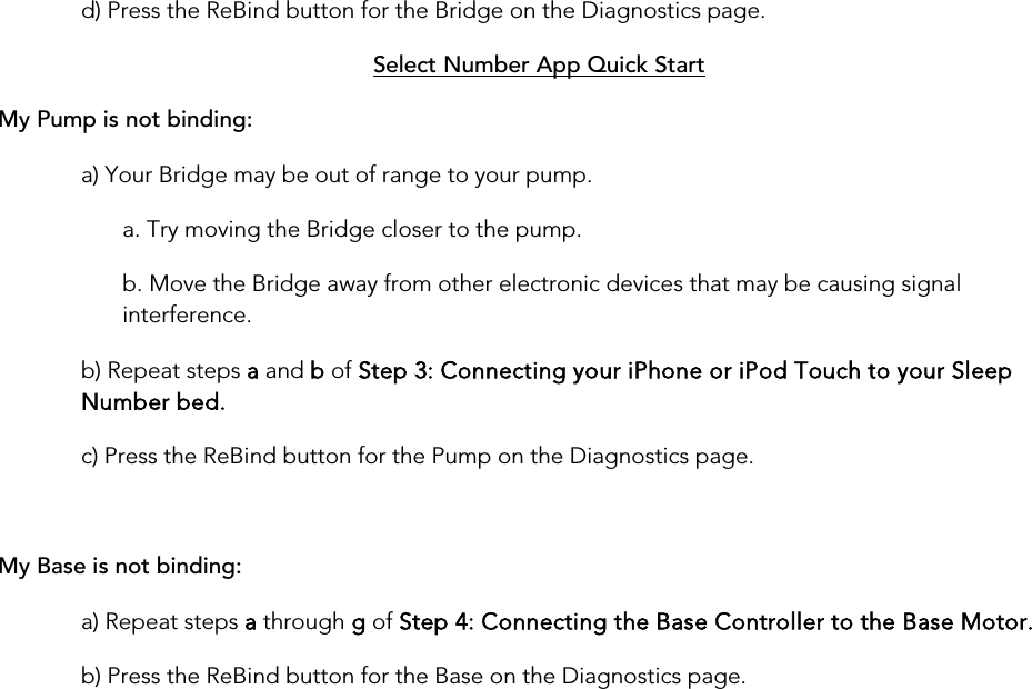 d) Press the ReBind button for the Bridge on the Diagnostics page. My Pump is not binding:Select Number App Quick Start a) Your Bridge may be out of range to your pump. a. Try moving the Bridge closer to the pump. b. Move the Bridge away from other electronic devices that may be causing signal interference. b) Repeat steps a and b of Step 3: Connecting your iPhone or iPod Touch to your Sleep Number bed. c) Press the ReBind button for the Pump on the Diagnostics page.  My Base is not binding: a) Repeat steps a through g of Step 4: Connecting the Base Controller to the Base Motor. b) Press the ReBind button for the Base on the Diagnostics page.       