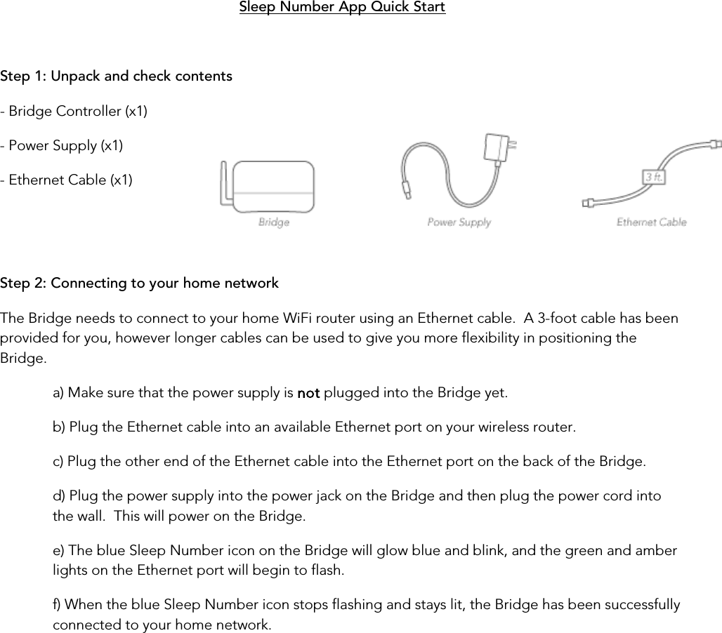   Sleep Number App Quick Start Step 1: Unpack and check contents - Bridge Controller (x1) - Power Supply (x1) - Ethernet Cable (x1)   Step 2: Connecting to your home network The Bridge needs to connect to your home WiFi router using an Ethernet cable.  A 3-foot cable has been provided for you, however longer cables can be used to give you more flexibility in positioning the Bridge. a) Make sure that the power supply is not plugged into the Bridge yet. b) Plug the Ethernet cable into an available Ethernet port on your wireless router. c) Plug the other end of the Ethernet cable into the Ethernet port on the back of the Bridge. d) Plug the power supply into the power jack on the Bridge and then plug the power cord into the wall.  This will power on the Bridge. e) The blue Sleep Number icon on the Bridge will glow blue and blink, and the green and amber lights on the Ethernet port will begin to flash. f) When the blue Sleep Number icon stops flashing and stays lit, the Bridge has been successfully connected to your home network.       