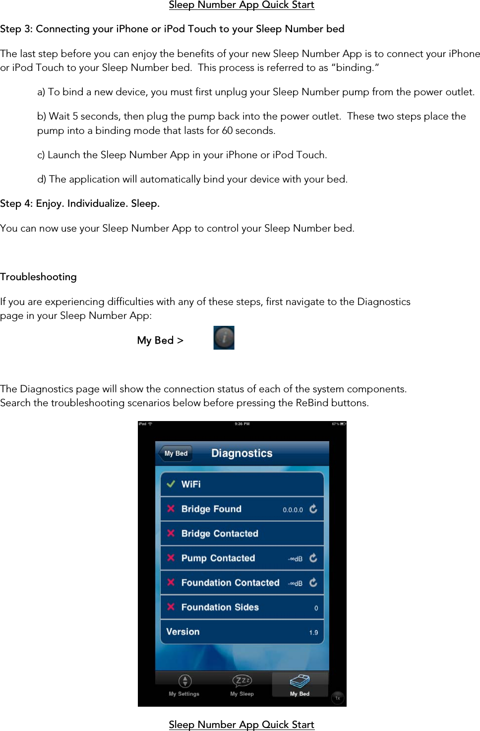 Troubleshooting Sleep Number App Quick Start Step 3: Connecting your iPhone or iPod Touch to your Sleep Number bed The last step before you can enjoy the benefits of your new Sleep Number App is to connect your iPhone or iPod Touch to your Sleep Number bed.  This process is referred to as “binding.” a) To bind a new device, you must first unplug your Sleep Number pump from the power outlet. b) Wait 5 seconds, then plug the pump back into the power outlet.  These two steps place the pump into a binding mode that lasts for 60 seconds. c) Launch the Sleep Number App in your iPhone or iPod Touch. d) The application will automatically bind your device with your bed. Step 4: Enjoy. Individualize. Sleep. You can now use your Sleep Number App to control your Sleep Number bed.  If you are experiencing difficulties with any of these steps, first navigate to the Diagnostics page in your Sleep Number App:                                                     My Bed &gt;   The Diagnostics page will show the connection status of each of the system components.  Search the troubleshooting scenarios below before pressing the ReBind buttons.   Sleep Number App Quick Start  