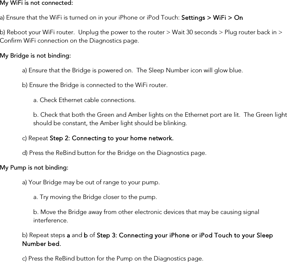 My WiFi is not connected:a) Ensure that the WiFi is turned on in your iPhone or iPod Touch: Settings &gt; WiFi &gt; On b) Reboot your WiFi router.  Unplug the power to the router &gt; Wait 30 seconds &gt; Plug router back in &gt; Confirm WiFi connection on the Diagnostics page. My Bridge is not binding: a) Ensure that the Bridge is powered on.  The Sleep Number icon will glow blue. b) Ensure the Bridge is connected to the WiFi router. a. Check Ethernet cable connections. b. Check that both the Green and Amber lights on the Ethernet port are lit.  The Green light should be constant, the Amber light should be blinking. c) Repeat Step 2: Connecting to your home network. d) Press the ReBind button for the Bridge on the Diagnostics page. My Pump is not binding:a) Your Bridge may be out of range to your pump. a. Try moving the Bridge closer to the pump. b. Move the Bridge away from other electronic devices that may be causing signal interference. b) Repeat steps a and b of Step 3: Connecting your iPhone or iPod Touch to your Sleep Number bed. c) Press the ReBind button for the Pump on the Diagnostics page.       