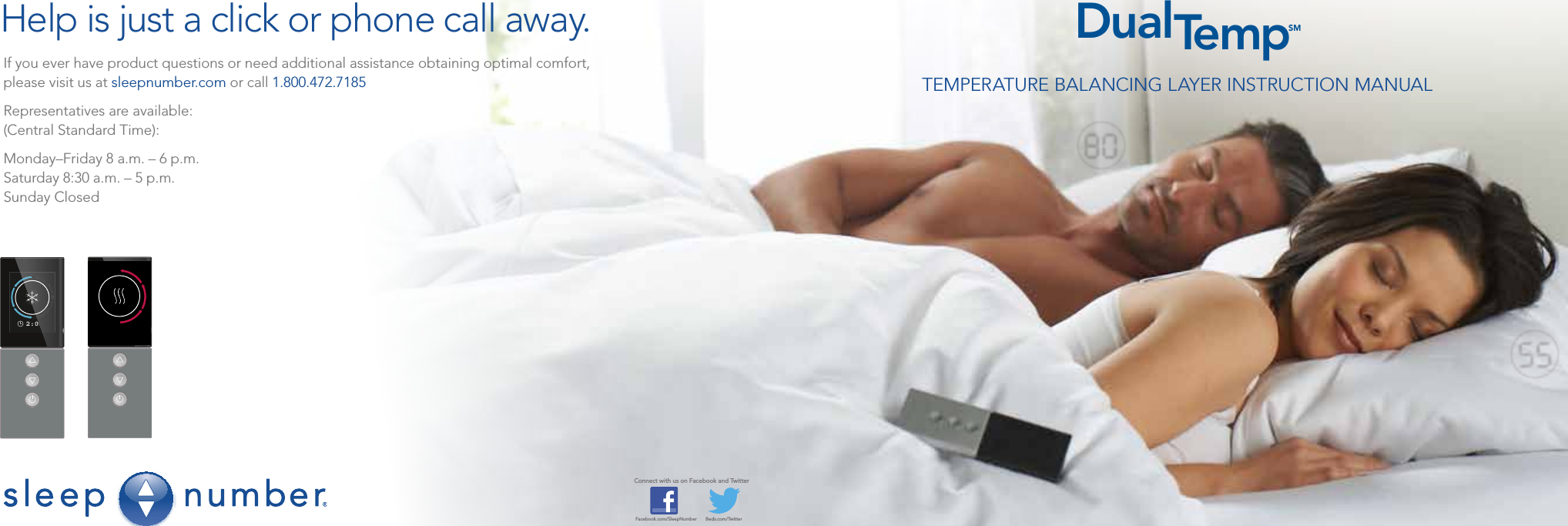 TEMPERATURE BALANCING LAYER INSTRUCTION MANUALDualTempSMIf you ever have product questions or need additional assistance obtaining optimal comfort, please visit us at sleepnumber.com or call 1.800.472.7185Representatives are available:(Central Standard Time):Monday–Friday 8 a.m. – 6 p.m.Saturday 8:30 a.m. – 5 p.m.Sunday ClosedConnect with us on Facebook and TwitterFacebook.com/SleepNumber       Beds.com/TwitterHelp is just a click or phone call away.2:00 2:00Sara