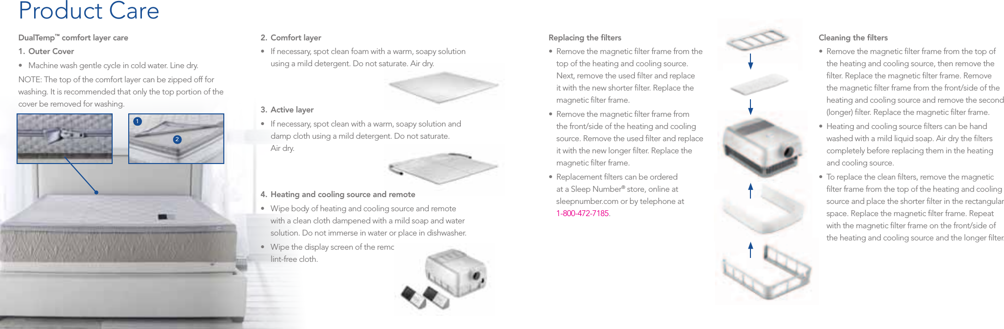 DualTemp™ comfort layer care1.  Outer Cover  • Machinewashgentlecycleincoldwater.Linedry.NOTE: The top of the comfort layer can be zipped off for washing. It is recommended that only the top portion of the cover be removed for washing.2.  Comfort layer  • Ifnecessary,spotcleanfoamwithawarm,soapysolutionusing a mild detergent. Do not saturate. Air dry.3.  Active layer  • Ifnecessary,spotcleanwithawarm,soapysolutionanddamp cloth using a mild detergent. Do not saturate.  Air dry.4.  Heating and cooling source and remote  •Wipebodyofheatingandcoolingsourceandremotewith a clean cloth dampened with a mild soap and water solution. Do not immerse in water or place in dishwasher.•Wipethedisplayscreenoftheremotewithaclean,dry,lint-free cloth.Replacing the ﬁlters  •Removethemagneticlterframefromthetop of the heating and cooling source.  Next, remove the used ﬁlter and replace it with the new shorter ﬁlter. Replace the magnetic ﬁlter frame.•Removethemagneticlterframefromthe front/side of the heating and cooling source. Remove the used ﬁlter and replace it with the new longer ﬁlter. Replace the magnetic ﬁlter frame.•Replacementlterscanbeorderedat a Sleep Number® store, online at sleepnumber.com or by telephone at  1-800-472-7185.Cleaning the ﬁlters  •Removethemagneticlterframefromthetopofthe heating and cooling source, then remove the ﬁlter. Replace the magnetic ﬁlter frame. Remove the magnetic ﬁlter frame from the front/side of the heating and cooling source and remove the second (longer) ﬁlter. Replace the magnetic ﬁlter frame.•Heatingandcoolingsourcelterscanbehandwashed with a mild liquid soap. Air dry the ﬁlters completely before replacing them in the heating and cooling source.•Toreplacethecleanlters,removethemagneticﬁlter frame from the top of the heating and cooling source and place the shorter ﬁlter in the rectangular space. Replace the magnetic ﬁlter frame. Repeat with the magnetic ﬁlter frame on the front/side of the heating and cooling source and the longer ﬁlter.Product Care12