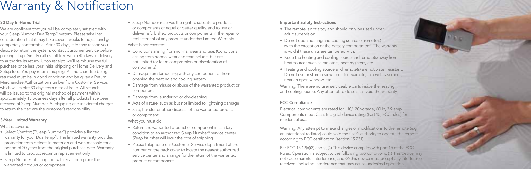 30 Day In-Home TrialWe are conﬁdent that you will be completely satisﬁed with your Sleep Number DualTemp™ system. Please take into consideration that it may take several weeks to adjust and get completely comfortable. After 30 days, if for any reason you decide to return the system, contact Customer Service before packing  it up. Simply call us toll-free within 45 days of delivery to authorize its return. Upon receipt, we’ll reimburse the full purchase price less your initial shipping or Home Delivery and Setup fees. You pay return shipping. All merchandise being returned must be in good condition and be given a Return Merchandise Authorization number from Customer Service, which will expire 30 days from date of issue. All refunds will be issued to the original method of payment within approximately 15 business days after all products have been received at Sleep Number. All shipping and incidental charges to return the bed are the customer’s responsibility.3-Year Limited Warranty  What is covered: • SelectComfort(“SleepNumber”)providesalimitedwarranty for your DualTemp™. The limited warranty provides protection from defects in materials and workmanship for a period of 20 years from the original purchase date. Warranty is limited to product repair or replacement only.• SleepNumber,atitsoption,willrepairorreplacethewarranted product or component.• SleepNumberreservestherighttosubstituteproductsor components of equal or better quality, and to use or deliver refurbished products or components in the repair or replacement of any product under this Limited Warranty.What is not covered:• Conditionsarisingfromnormalwearandtear.(Conditionsarising from normal wear and tear include, but are not limited to: foam compression or discoloration of components)• Damagefromtamperingwithanycomponentorfromopening the heating and cooling system• Damagefrommisuseorabuseofthewarrantedproductorcomponent• Damagefromlaunderingordry-cleaning• Actsofnature,suchasbutnotlimitedtolightningdamage• Sale,transferorotherdisposalofthewarrantedproduct or componentWhat you must do:• Returnthewarrantedproductorcomponentinsanitarycondition to an authorized Sleep Number® service center. Sleep Number will incur the cost of shipping.• PleasetelephoneourCustomerServicedepartmentatthenumber on the back cover to locate the nearest authorized service center and arrange for the return of the warranted product or component.Important Safety Instructions  • Theremoteisnotatoyandshouldonlybeusedunder adult supervision.• Donotopenheatingandcoolingsourceorremote(s) (with the exception of the battery compartment). The warranty  is void if these units are tampered with.• Keeptheheatingandcoolingsourceandremote(s)awayfrom heat sources such as radiators, heat registers, etc.• Heatingandcoolingsourceandremote(s)arenotwaterresistant. Do not use or store near water – for example, in a wet basement,  near an open window, etcWarning: There are no user serviceable parts inside the heating  and cooling source. Any attempt to do so shall void the warranty.FCC Compliance Electrical components are rated for 110/120 voltage, 60Hz, 3.9 amp. Components meet Class B digital device rating (Part 15, FCC rules) for residential use.Warning: Any attempt to make changes or modiﬁcations to the remote (e.g. an intentional radiator) could void the user’s authority to operate the remote according to FCC certiﬁcation (section 15.231).Per FCC 15.19(a)(3) and (a)(4) This device complies with part 15 of the FCC Rules. Operation is subject to the following two conditions: (1) This device may not cause harmful interference, and (2) this device must accept any interference received, including interference that may cause undesired operation.Warranty &amp; Notiﬁcation