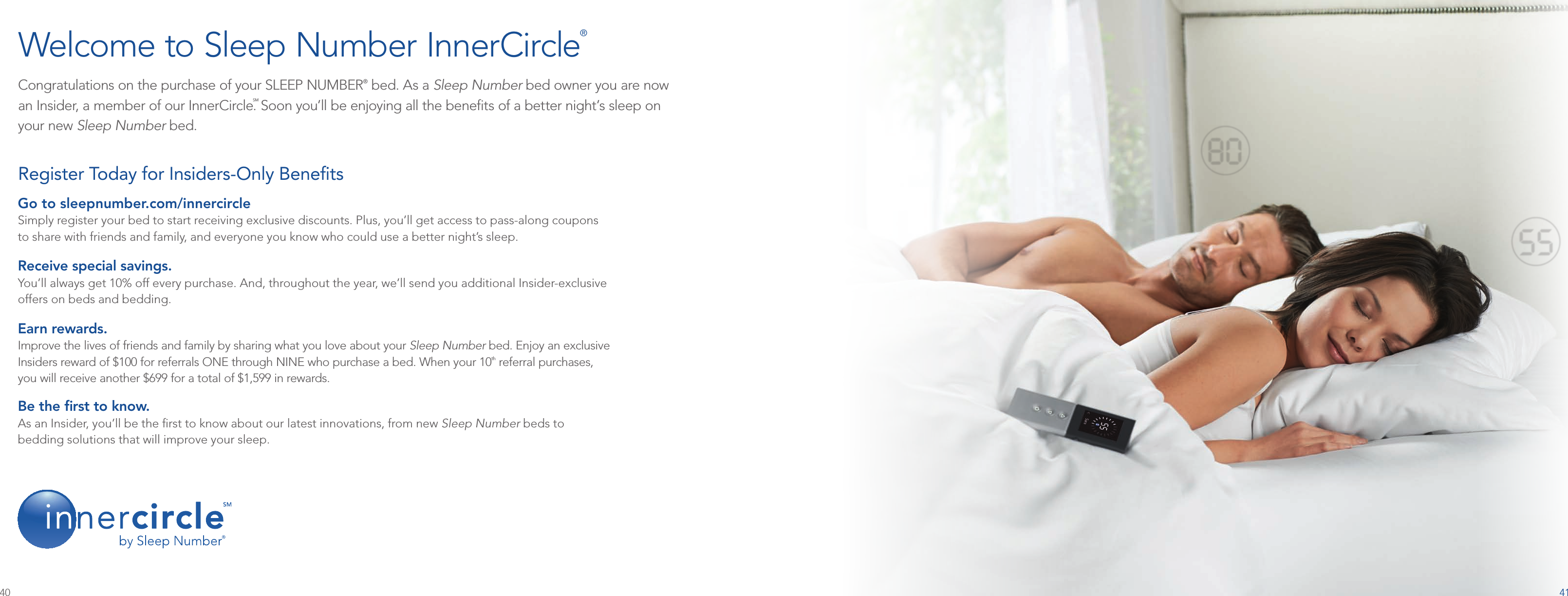 41Congratulations on the purchase of your SLEEP NUMBER® bed. As a Sleep Number bed owner you are now  an Insider, a member of our InnerCircle.SM Soon you’ll be enjoying all the beneﬁts of a better night’s sleep on  your new Sleep Number bed. Welcome to Sleep Number InnerCircle®Go to sleepnumber.com/innercircleSimply register your bed to start receiving exclusive discounts. Plus, you’ll get access to pass-along coupons  to share with friends and family, and everyone you know who could use a better night’s sleep.Receive special savings. You’ll always get 10% off every purchase. And, throughout the year, we’ll send you additional Insider-exclusive  offers on beds and bedding.Earn rewards. Improve the lives of friends and family by sharing what you love about your Sleep Number bed. Enjoy an exclusive  Insiders reward of $100 for referrals ONE through NINE who purchase a bed. When your 10th referral purchases,  you will receive another $699 for a total of $1,599 in rewards.Be the ﬁrst to know. As an Insider, you’ll be the ﬁrst to know about our latest innovations, from new Sleep Number beds to  bedding solutions that will improve your sleep.Register Today for Insiders-Only Beneﬁts 40