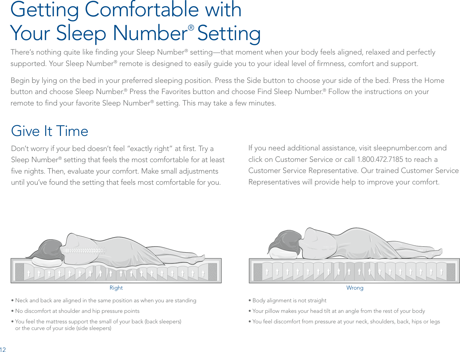 Give It TimeDon’t worry if your bed doesn’t feel “exactly right” at ﬁrst. Try a Sleep Number® setting that feels the most comfortable for at least ﬁve nights. Then, evaluate your comfort. Make small adjustments until you’ve found the setting that feels most comfortable for you.If you need additional assistance, visit sleepnumber.com and click on Customer Service or call 1.800.472.7185 to reach a Customer Service Representative. Our trained Customer Service Representatives will provide help to improve your comfort.Getting Comfortable with Your Sleep Number® SettingThere’s nothing quite like ﬁnding your Sleep Number® setting—that moment when your body feels aligned, relaxed and perfectly supported. Your Sleep Number® remote is designed to easily guide you to your ideal level of ﬁrmness, comfort and support. Begin by lying on the bed in your preferred sleeping position. Press the Side button to choose your side of the bed. Press the Home button and choose Sleep Number.® Press the Favorites button and choose Find Sleep Number.® Follow the instructions on your remote to ﬁnd your favorite Sleep Number® setting. This may take a few minutes.• Body alignment is not straight• Your pillow makes your head tilt at an angle from the rest of your body• You feel discomfort from pressure at your neck, shoulders, back, hips or legs• Neck and back are aligned in the same position as when you are standing• No discomfort at shoulder and hip pressure points•  You feel the mattress support the small of your back (back sleepers)  or the curve of your side (side sleepers)Right Wrong12