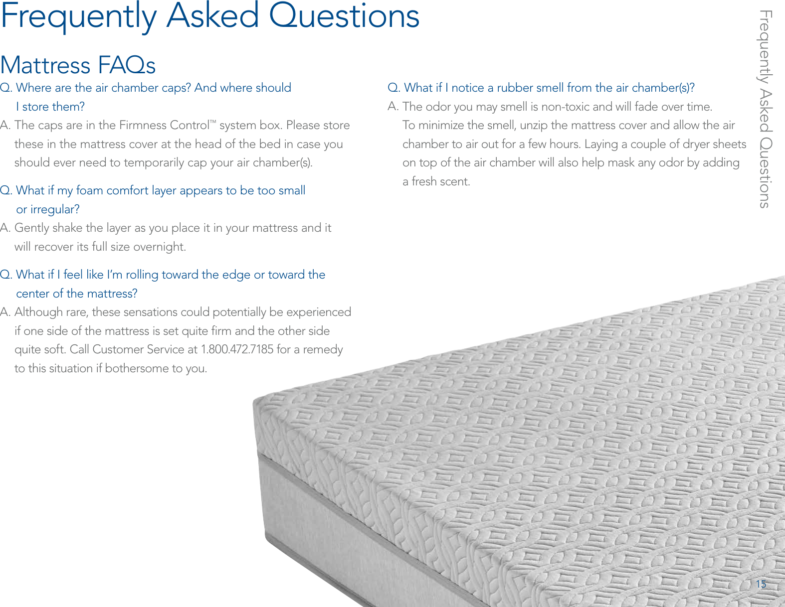 Frequently Asked QuestionsMattress FAQsQ.  Where are the air chamber caps? And where should  I store them?A.  The caps are in the Firmness Control™ system box. Please store these in the mattress cover at the head of the bed in case you should ever need to temporarily cap your air chamber(s).Q.  What if my foam comfort layer appears to be too small  or irregular?A.  Gently shake the layer as you place it in your mattress and it  will recover its full size overnight.Q.  What if I feel like I’m rolling toward the edge or toward the center of the mattress?A.  Although rare, these sensations could potentially be experienced if one side of the mattress is set quite ﬁrm and the other side quite soft. Call Customer Service at 1.800.472.7185 for a remedy  to this situation if bothersome to you.Q.  What if I notice a rubber smell from the air chamber(s)? A.  The odor you may smell is non-toxic and will fade over time.  To minimize the smell, unzip the mattress cover and allow the air chamber to air out for a few hours. Laying a couple of dryer sheets on top of the air chamber will also help mask any odor by adding a fresh scent.Frequently Asked Questions15