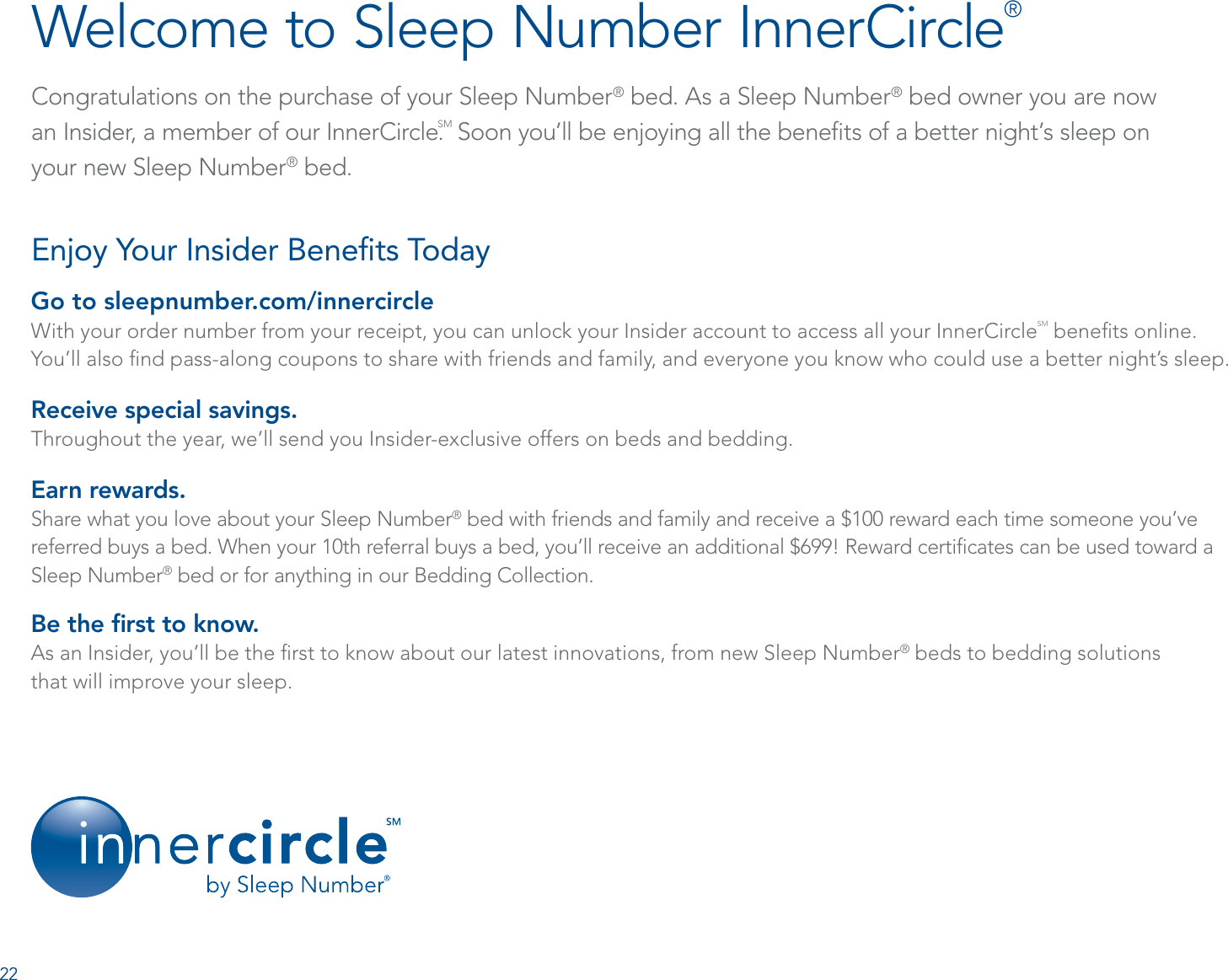 Congratulations on the purchase of your Sleep Number® bed. As a Sleep Number® bed owner you are now  an Insider, a member of our InnerCircle.SM Soon you’ll be enjoying all the beneﬁts of a better night’s sleep on  your new Sleep Number® bed. Welcome to Sleep Number InnerCircle®Go to sleepnumber.com/innercircleWith your order number from your receipt, you can unlock your Insider account to access all your InnerCircleSM beneﬁts online.  You’ll also ﬁnd pass-along coupons to share with friends and family, and everyone you know who could use a better night’s sleep.Receive special savings. Throughout the year, we’ll send you Insider-exclusive offers on beds and bedding.Earn rewards. Share what you love about your Sleep Number® bed with friends and family and receive a $100 reward each time someone you’ve referred buys a bed. When your 10th referral buys a bed, you’ll receive an additional $699! Reward certiﬁcates can be used toward a Sleep Number® bed or for anything in our Bedding Collection.Be the ﬁrst to know. As an Insider, you’ll be the ﬁrst to know about our latest innovations, from new Sleep Number® beds to bedding solutions  that will improve your sleep.Enjoy Your Insider Beneﬁts Today 2222