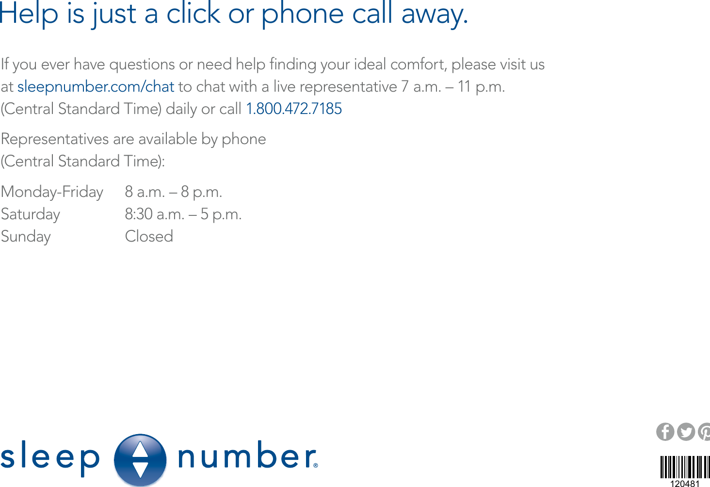 If you ever have questions or need help ﬁnding your ideal comfort, please visit us  at sleepnumber.com/chat to chat with a live representative 7 a.m. – 11 p.m.  (Central Standard Time) daily or call 1.800.472.7185Representatives are available by phone(Central Standard Time):Monday-Friday  8 a.m. – 8 p.m.Saturday  8:30 a.m. – 5 p.m.Sunday ClosedHelp is just a click or phone call away.9800 59th Avenue North, Minneapolis, MN  55442120481©2016 Select Comfort Corporation    1/16   207338