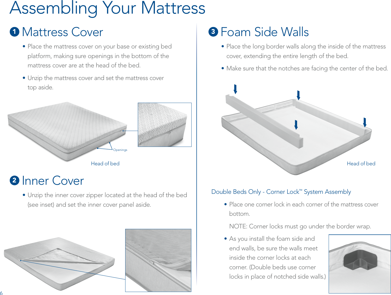1 Mattress Cover• Place the mattress cover on your base or existing bed platform, making sure openings in the bottom of the mattress cover are at the head of the bed.• Unzip the mattress cover and set the mattress cover  top aside.2 Inner Cover•  Unzip the inner cover zipper located at the head of the bed  (see inset) and set the inner cover panel aside.3 Foam Side Walls•  Place the long border walls along the inside of the mattress cover, extending the entire length of the bed.• Make sure that the notches are facing the center of the bed.Assembling Your MattressDouble Beds Only - Corner Lock™ System Assembly• Place one corner lock in each corner of the mattress cover bottom.NOTE: Corner locks must go under the border wrap.• As you install the foam side and  end walls, be sure the walls meet  inside the corner locks at each  corner. (Double beds use corner  locks in place of notched side walls.)Head of bedOpeningsHead of bed6