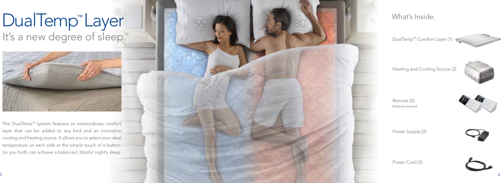 5 6The DualTemp™ system features an extraordinary comfort layer that can be added to any bed and an innovative cooling and heating source. It allows you to select your ideal temperature on each side at the simple touch of a button. So you both can achieve a balanced, blissful night’s sleep. DualTemp™ Comfort Layer (1)Heating and Cooling Source (2)Remote (2) Batteries includedPower Supply (2)Power Cord (2) DualTemp™ Layer It’s a new degree of sleep.What’s Inside.
