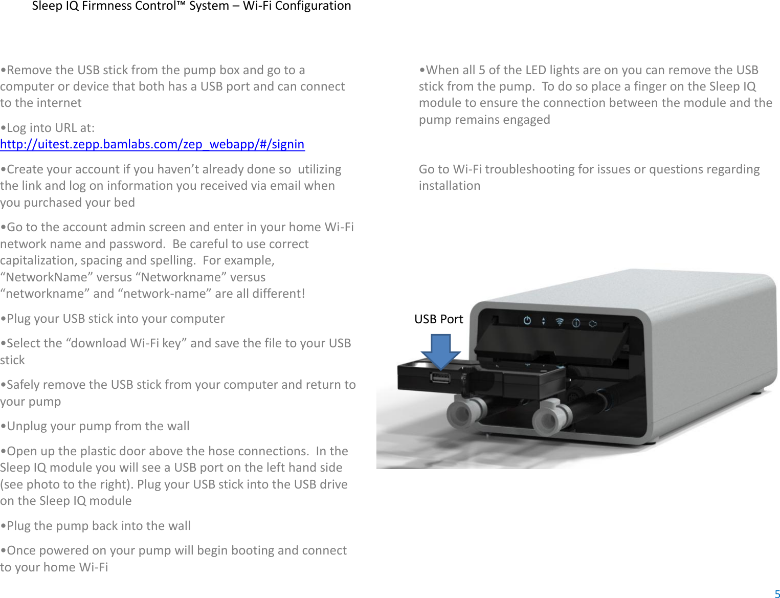 Sleep IQ Firmness Control™ System – Wi-Fi Configuration•Remove the USB stick from the pump box and go to acomputer or device that both has a USB port and can connectto the internet•Log into URL at:http://uitest.zepp.bamlabs.com/zep_webapp/#/signin•Create your account if you haven’t already done so  utilizingthe link and log on information you received via email whenyou purchased your bed•Go to the account admin screen and enter in your home Wi-Finetwork name and password.  Be careful to use correctcapitalization, spacing and spelling.  For example,“NetworkName” versus “Networkname” versus“networkname” and “network-name” are all different!•Plug your USB stick into your computer•Select the “download Wi-Fi key” and save the file to your USBstick•Safely remove the USB stick from your computer and return toyour pump•Unplug your pump from the wall•Open up the plastic door above the hose connections.  In theSleep IQ module you will see a USB port on the left hand side(see photo to the right). Plug your USB stick into the USB driveon the Sleep IQ module•Plug the pump back into the wall•Once powered on your pump will begin booting and connectto your home Wi-Fi•When all 5 of the LED lights are on you can remove the USBstick from the pump.  To do so place a finger on the Sleep IQmodule to ensure the connection between the module and thepump remains engagedGo to Wi-Fi troubleshooting for issues or questions regardinginstallationUSB Port5