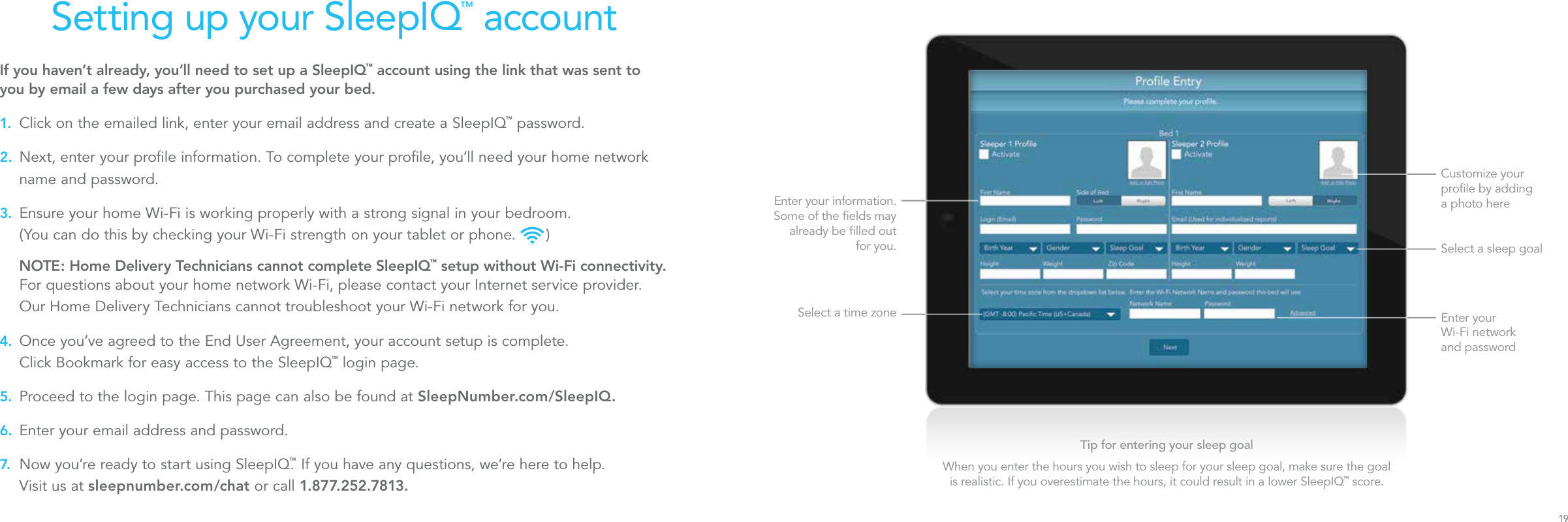 Setting up your SleepIQ™ accountIf you haven’t already, you’ll need to set up a SleepIQ™ account using the link that was sent to you by email a few days after you purchased your bed.1. Click on the emailed link, enter your email address and create a SleepIQ™ password.2. Next, enter your proﬁle information. To complete your proﬁle, you’ll need your home network name and password.3. Ensure your home Wi-Fi is working properly with a strong signal in your bedroom.  (You can do this by checking your Wi-Fi strength on your tablet or phone.   ) NOTE: Home Delivery Technicians cannot complete SleepIQ™ setup without Wi-Fi connectivity. For questions about your home network Wi-Fi, please contact your Internet service provider. Our Home Delivery Technicians cannot troubleshoot your Wi-Fi network for you.4. Once you’ve agreed to the End User Agreement, your account setup is complete.  Click Bookmark for easy access to the SleepIQ™ login page.5. Proceed to the login page. This page can also be found at SleepNumber.com/SleepIQ.6. Enter your email address and password.7. Now you’re ready to start using SleepIQ.™ If you have any questions, we’re here to help.  Visit us at sleepnumber.com/chat or call 1. 877. 252.7813.Customize your proﬁle by adding  a photo hereSelect a sleep goalSelect a time zoneEnter your information. Some of the ﬁelds may already be ﬁlled out for you.Enter your  Wi-Fi network  and passwordTip for entering your sleep goalWhen you enter the hours you wish to sleep for your sleep goal, make sure the goal is realistic. If you overestimate the hours, it could result in a lower SleepIQ™ score.19