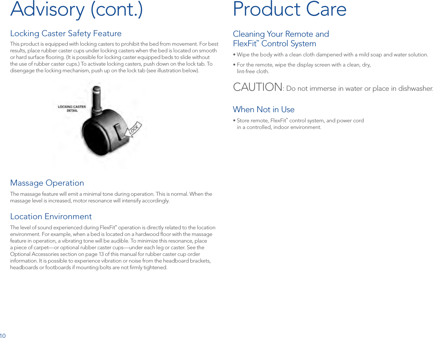 Locking Caster Safety Feature This product is equipped with locking casters to prohibit the bed from movement. For best results, place rubber caster cups under locking casters when the bed is located on smooth or hard surface ﬂooring. (It is possible for locking caster equipped beds to slide without the use of rubber caster cups.) To activate locking casters, push down on the lock tab. To disengage the locking mechanism, push up on the lock tab (see illustration below).Massage Operation The massage feature will emit a minimal tone during operation. This is normal. When the massage level is increased, motor resonance will intensify accordingly.Location Environment The level of sound experienced during FlexFit™ operation is directly related to the location environment. For example, when a bed is located on a hardwood ﬂoor with the massage feature in operation, a vibrating tone will be audible. To minimize this resonance, place a piece of carpet—or optional rubber caster cups—under each leg or caster. See the Optional Accessories section on page 13 of this manual for rubber caster cup order information. It is possible to experience vibration or noise from the headboard brackets, headboards or footboards if mounting bolts are not ﬁrmly tightened.Advisory (cont.)Cleaning Your Remote and  FlexFit™ Control System•  Wipe the body with a clean cloth dampened with a mild soap and water solution.•  For the remote, wipe the display screen with a clean, dry,  lint-free cloth.CAUTION: Do not immerse in water or place in dishwasher.When Not in Use•  Store remote, FlexFit™ control system, and power cord  in a controlled, indoor environment.Product Care10